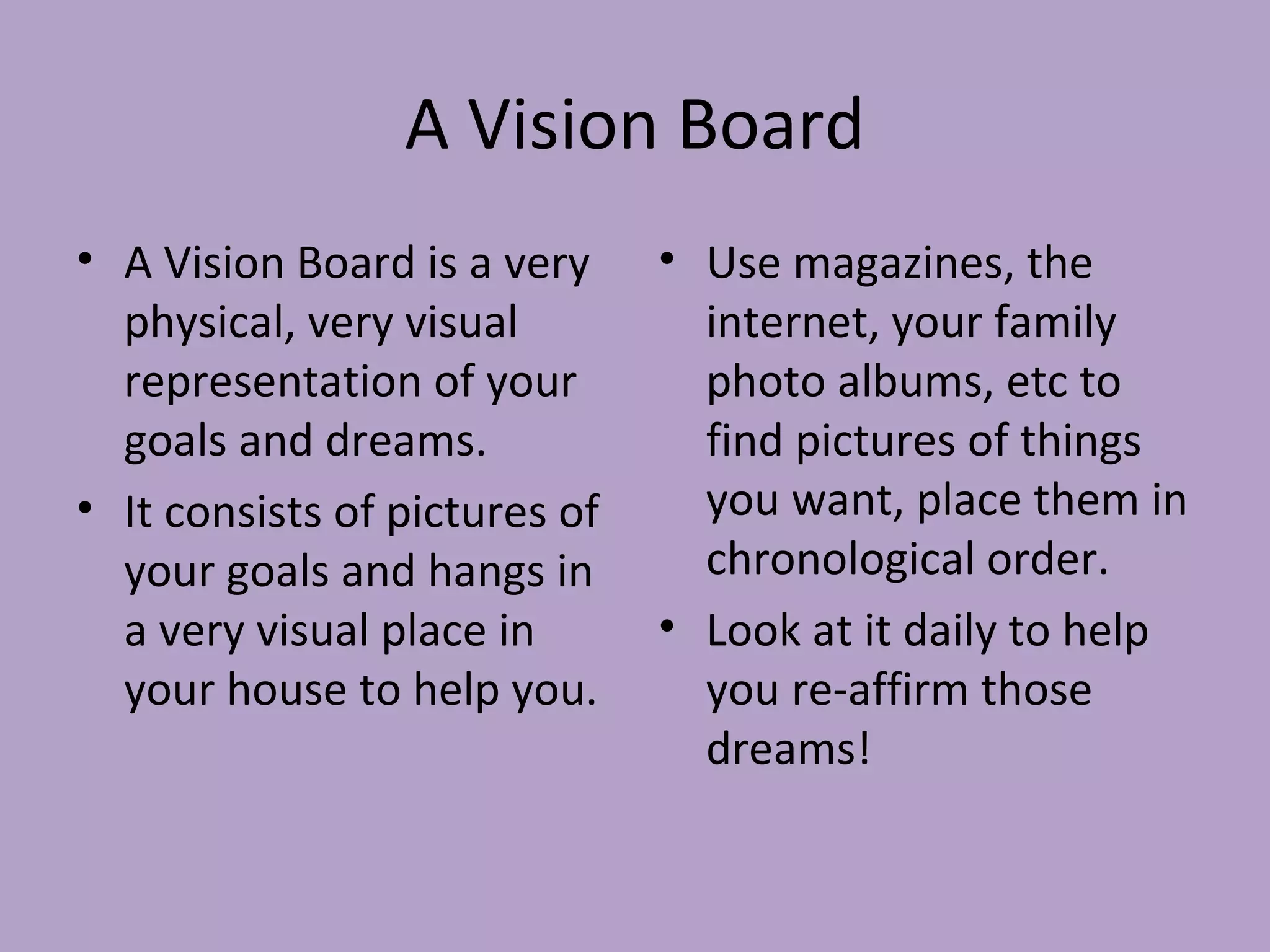 A Vision Board A Vision Board is a very physical, very visual representation of your goals and dreams. It consists of pictures of your goals and hangs in a very visual place in your house to help you. Use magazines, the internet, your family photo albums, etc to find pictures of things you want, place them in chronological order. Look at it daily to help you re-affirm those dreams! 