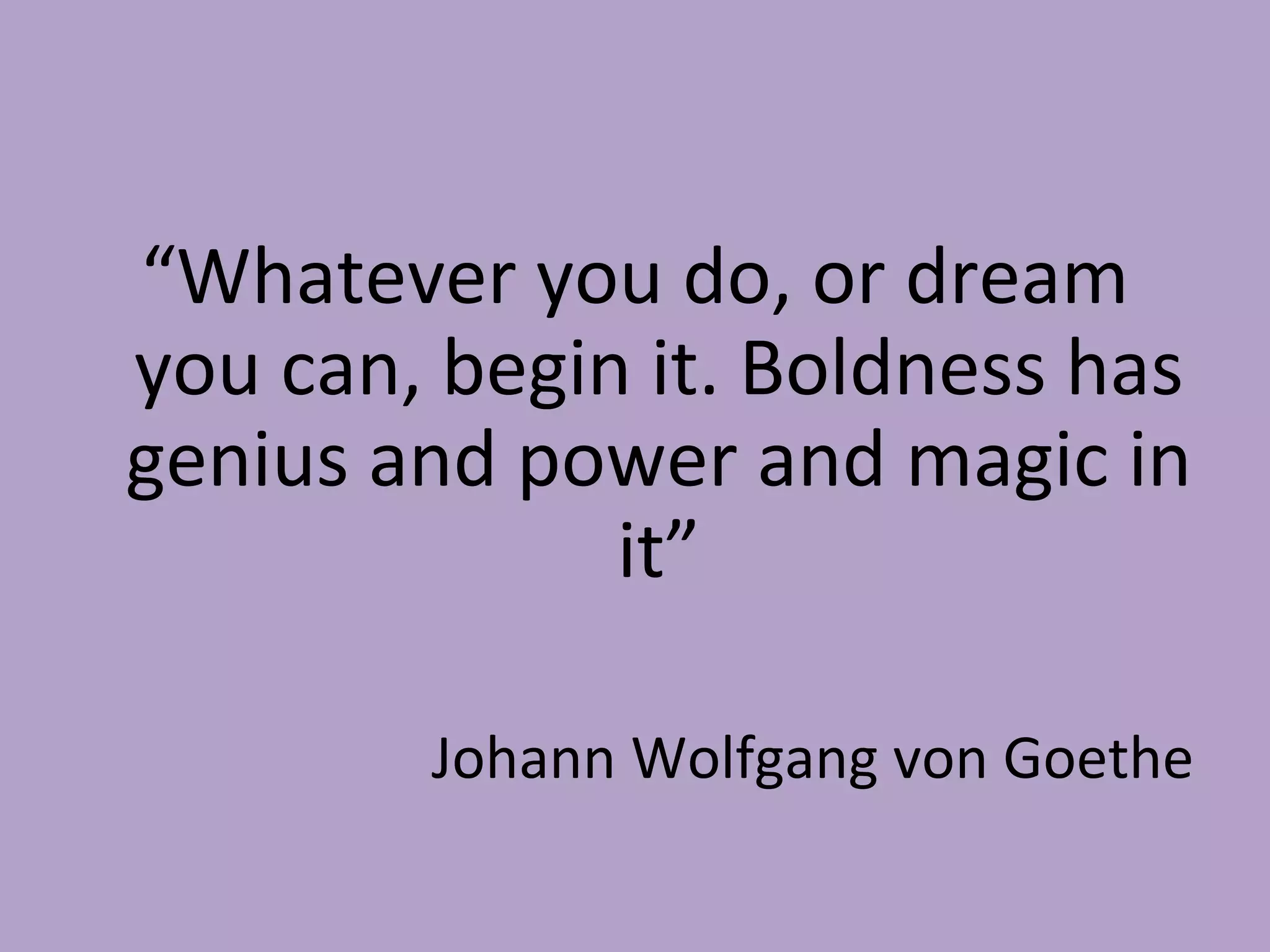 “ Whatever you do, or dream you can, begin it. Boldness has genius and power and magic in it” Johann Wolfgang von Goethe 