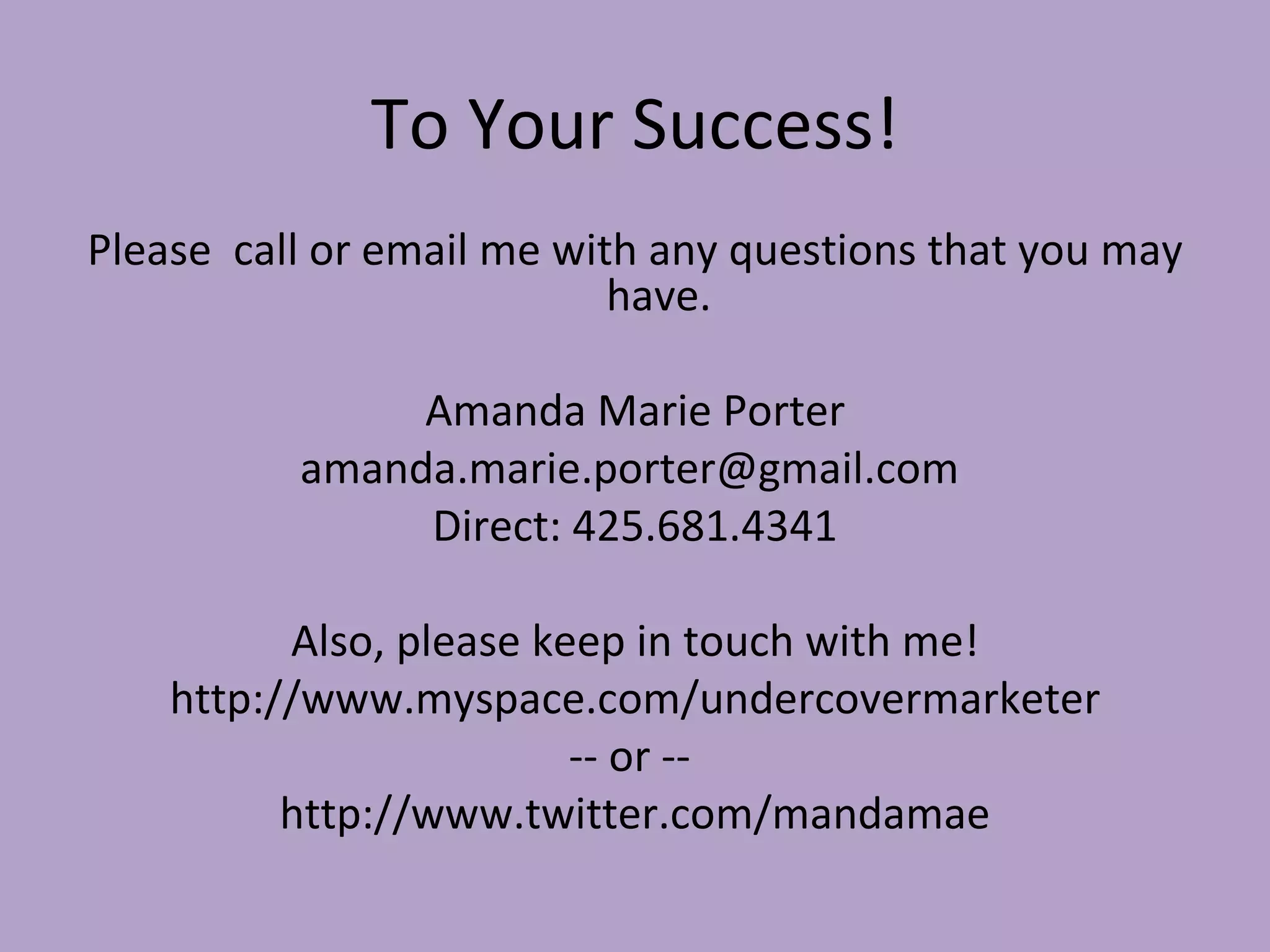 To Your Success! Please  call or email me with any questions that you may have. Amanda Marie Porter amanda.marie.porter@gmail.com  Direct: 425.681.4341 Also, please keep in touch with me! http://www.myspace.com/undercovermarketer -- or --  http://www.twitter.com/mandamae 