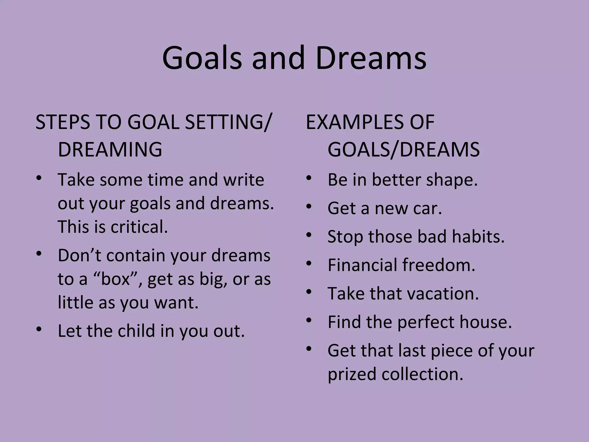 Goals and Dreams STEPS TO GOAL SETTING/DREAMING Take some time and write out your goals and dreams. This is critical. Don’t contain your dreams to a “box”, get as big, or as little as you want. Let the child in you out. EXAMPLES OF GOALS/DREAMS Be in better shape. Get a new car. Stop those bad habits. Financial freedom. Take that vacation. Find the perfect house. Get that last piece of your prized collection. 