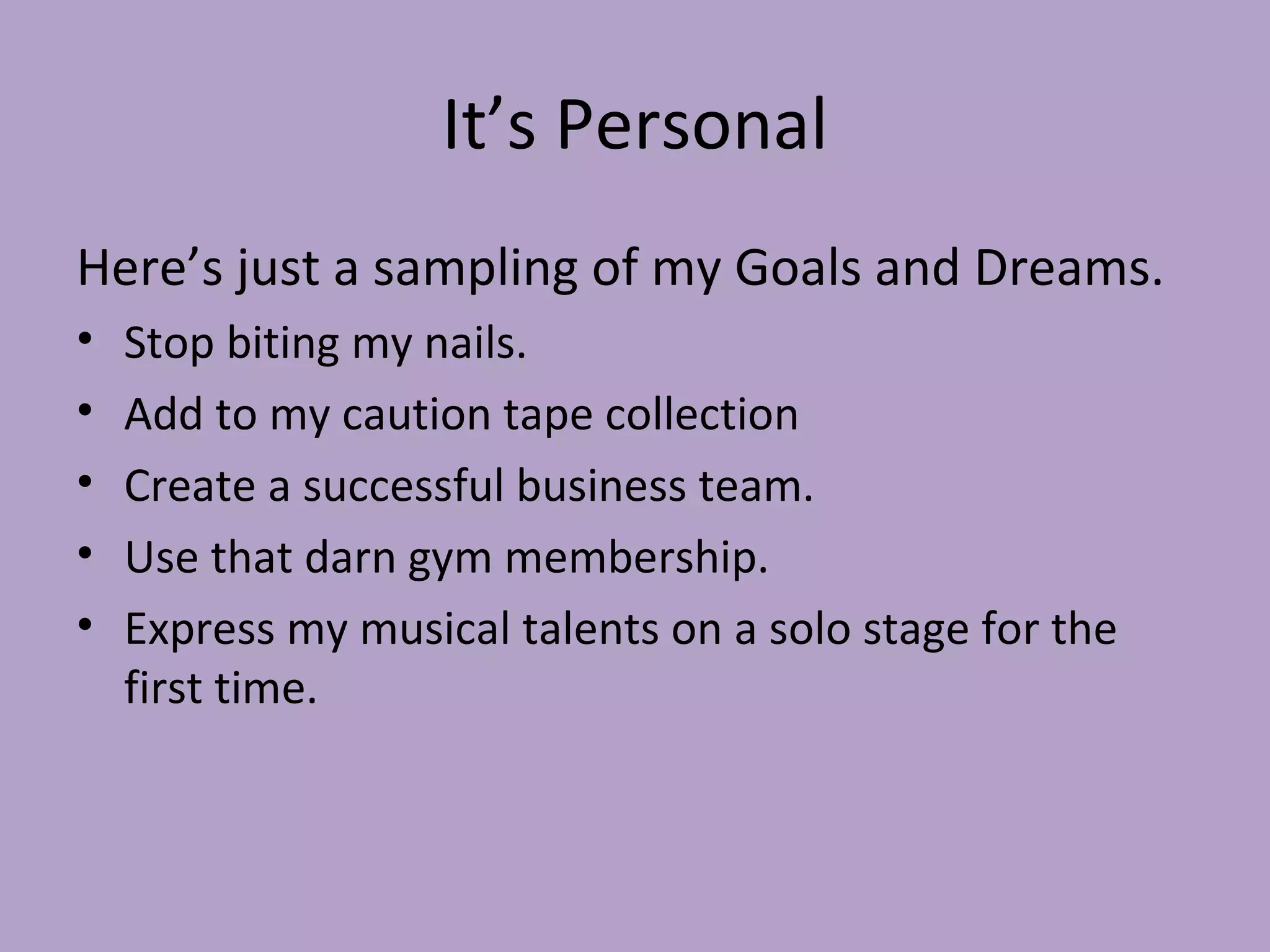 It’s Personal Here’s just a sampling of my Goals and Dreams. Stop biting my nails. Add to my caution tape collection Create a successful business team. Use that darn gym membership. Express my musical talents on a solo stage for the first time. 