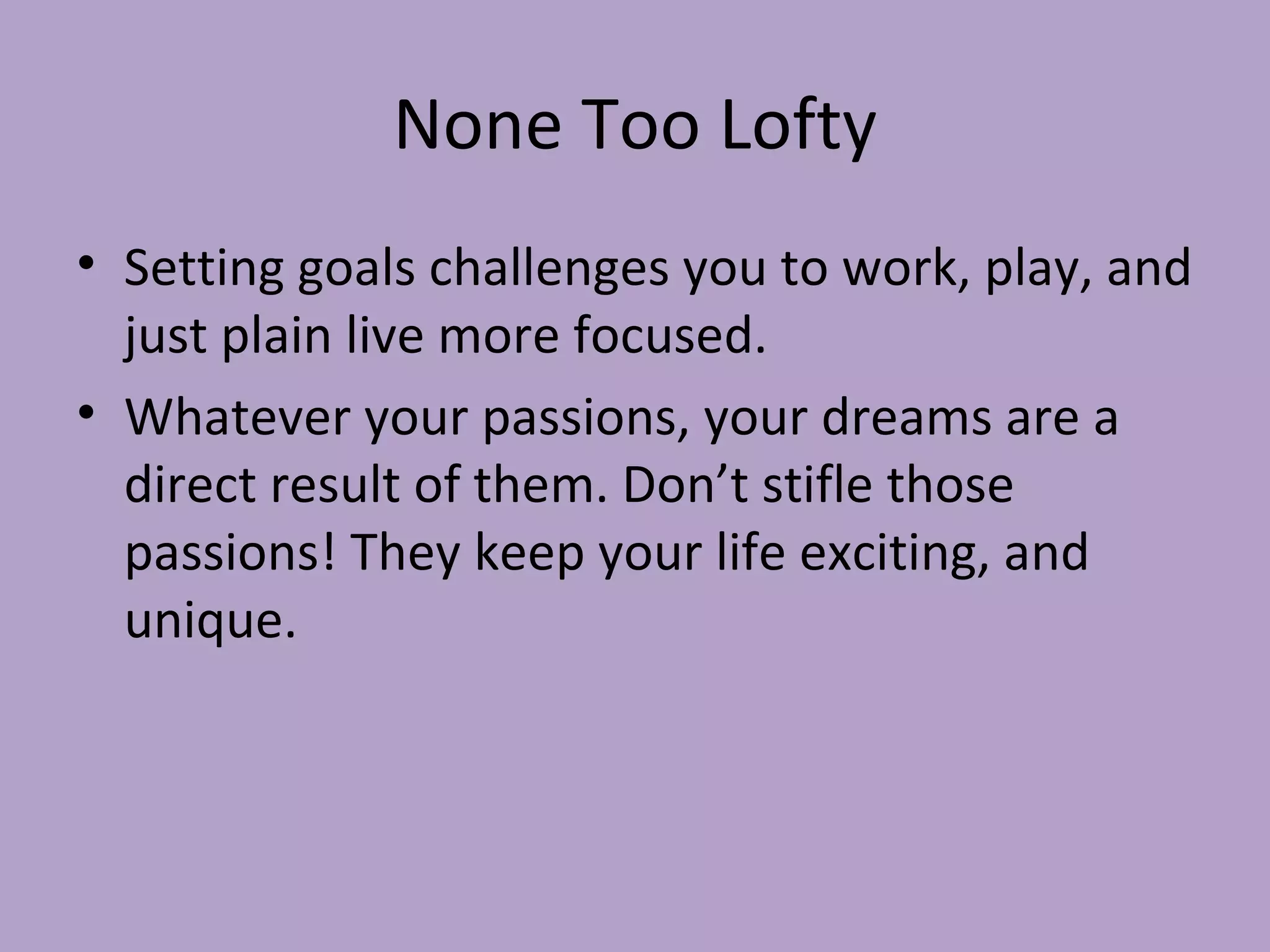 None Too Lofty Setting goals challenges you to work, play, and just plain live more focused. Whatever your passions, your dreams are a direct result of them. Don’t stifle those passions! They keep your life exciting, and unique. 