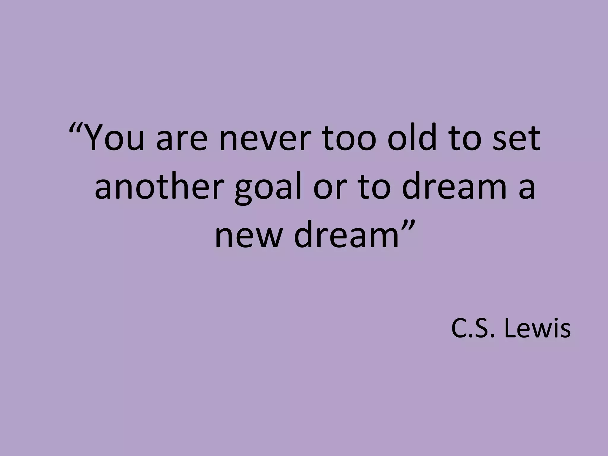“ You are never too old to set another goal or to dream a new dream” C.S. Lewis 
