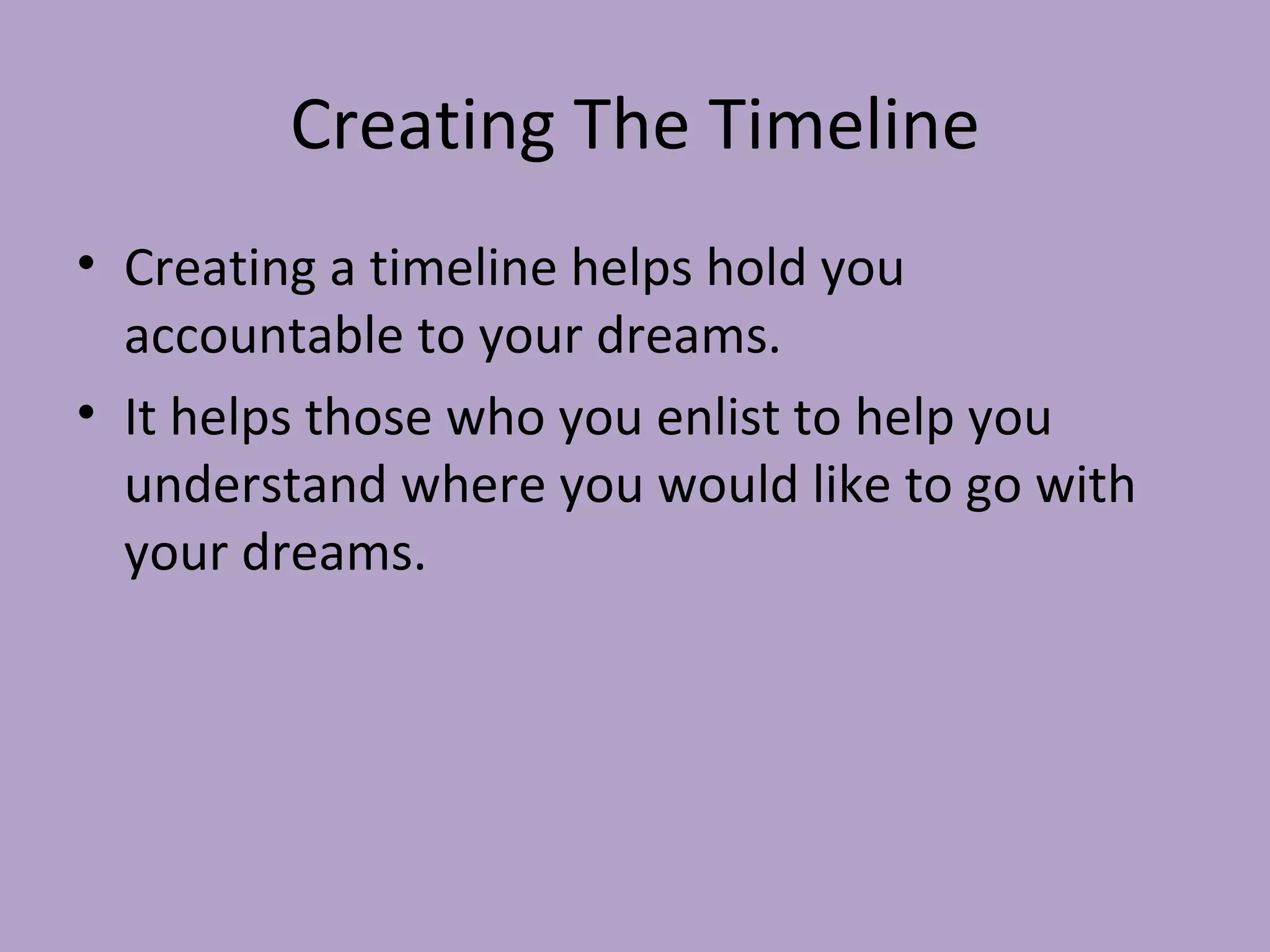 Creating The Timeline Creating a timeline helps hold you accountable to your dreams. It helps those who you enlist to help you understand where you would like to go with your dreams. 