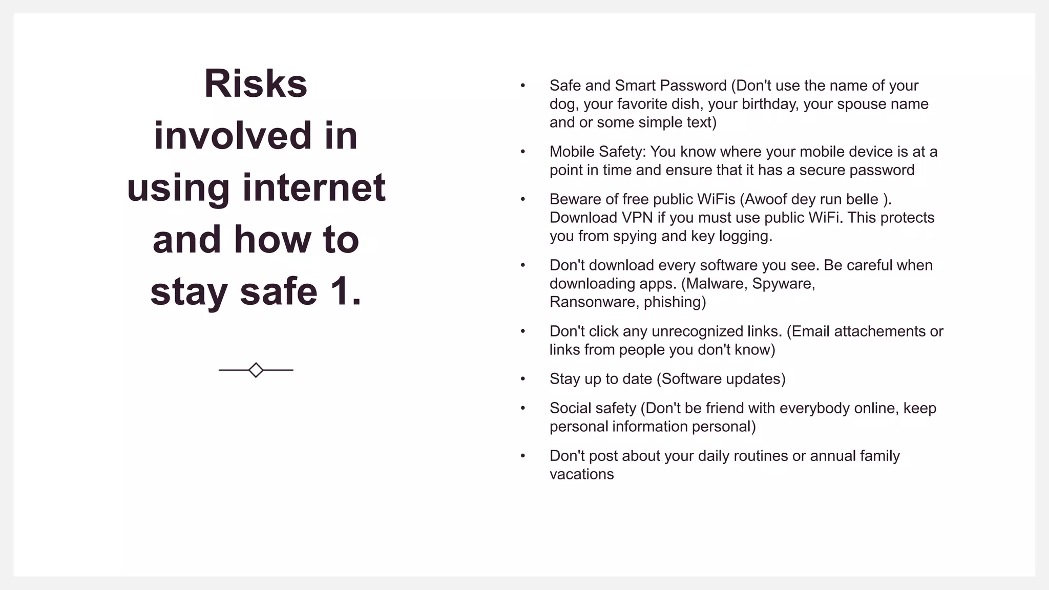 Risks
involved in
using internet
and how to
stay safe 1.
• Safe and Smart Password (Don't use the name of your
dog, your favorite dish, your birthday, your spouse name
and or some simple text)
• Mobile Safety: You know where your mobile device is at a
point in time and ensure that it has a secure password
• Beware of free public WiFis (Awoof dey run belle ).
Download VPN if you must use public WiFi. This protects
you from spying and key logging.
• Don't download every software you see. Be careful when
downloading apps. (Malware, Spyware,
Ransonware, phishing)
• Don't click any unrecognized links. (Email attachements or
links from people you don't know)
• Stay up to date (Software updates)
• Social safety (Don't be friend with everybody online, keep
personal information personal)
• Don't post about your daily routines or annual family
vacations
 