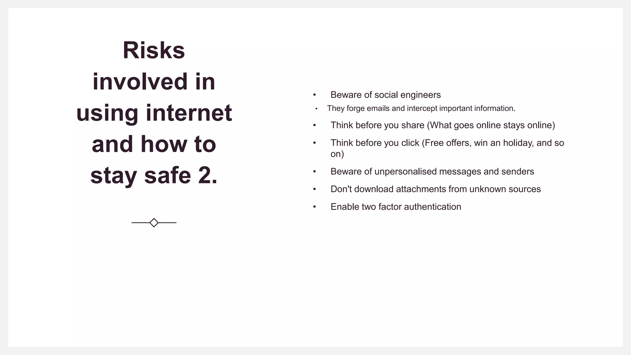 Risks
involved in
using internet
and how to
stay safe 2.
• Beware of social engineers
• They forge emails and intercept important information.
• Think before you share (What goes online stays online)
• Think before you click (Free offers, win an holiday, and so
on)
• Beware of unpersonalised messages and senders
• Don't download attachments from unknown sources
• Enable two factor authentication
 
