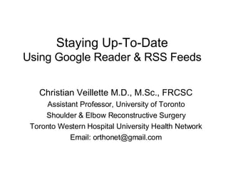 Staying Up-To-Date Using Google Reader & RSS Feeds Christian Veillette M.D., M.Sc., FRCSC Assistant Professor, University of Toronto Shoulder & Elbow Reconstructive Surgery Toronto Western Hospital University Health Network Email: orthonet@gmail.com 