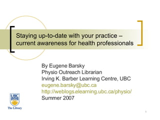 Staying up-to-date with your practice – current awareness for health professionals By Eugene Barsky Physio Outreach Librarian Irving K. Barber Learning Centre, UBC [email_address]   http://weblogs.elearning.ubc.ca/physio/ Summer 2007 