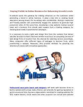 Staying Visible in Online Business for Enhancing Growth Levels
A website opens the gateway for making influences on the customers while
promoting a brand in online business. It plays a key role in creating brand
awareness among viewers for increasing sales considerably. Having a responsive
and friendly website will automatically engage the audience to generate high
conversion rates. At the same time, developing a new website involves several
steps and a business firm should seek support from a leading company for
meeting exact needs in promotional campaigns.
It is necessary to pick a right web design firm from the markets that deliver
valuable services to clients. Business entities must focus on comparing services of
web design firms in location from the internet for selecting services accordingly.
Many companies offer different types of packages to business firms, while
constructing a website. Moreover, they provide methods for diverting the
attention of visitors with innovative approaches.
Professional west palm beach web designers will work with business firms to
build a website with unique styles, themes and artworks for gaining reputation in
quick turnaround time. Business organizations interested in creating websites for
SEO, mobile devices, social media and other purposes can consult with website
 