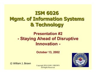 ISM 6026
Mgmt. of Information Systems
       & Technology
                     Presentation #2
      - Staying Ahead of Disruptive
               Innovation -
                      October 13, 2002


© William J. Brown
                      Copyright WILLIAM J. BROWN
                           All Rights Reserved.
 