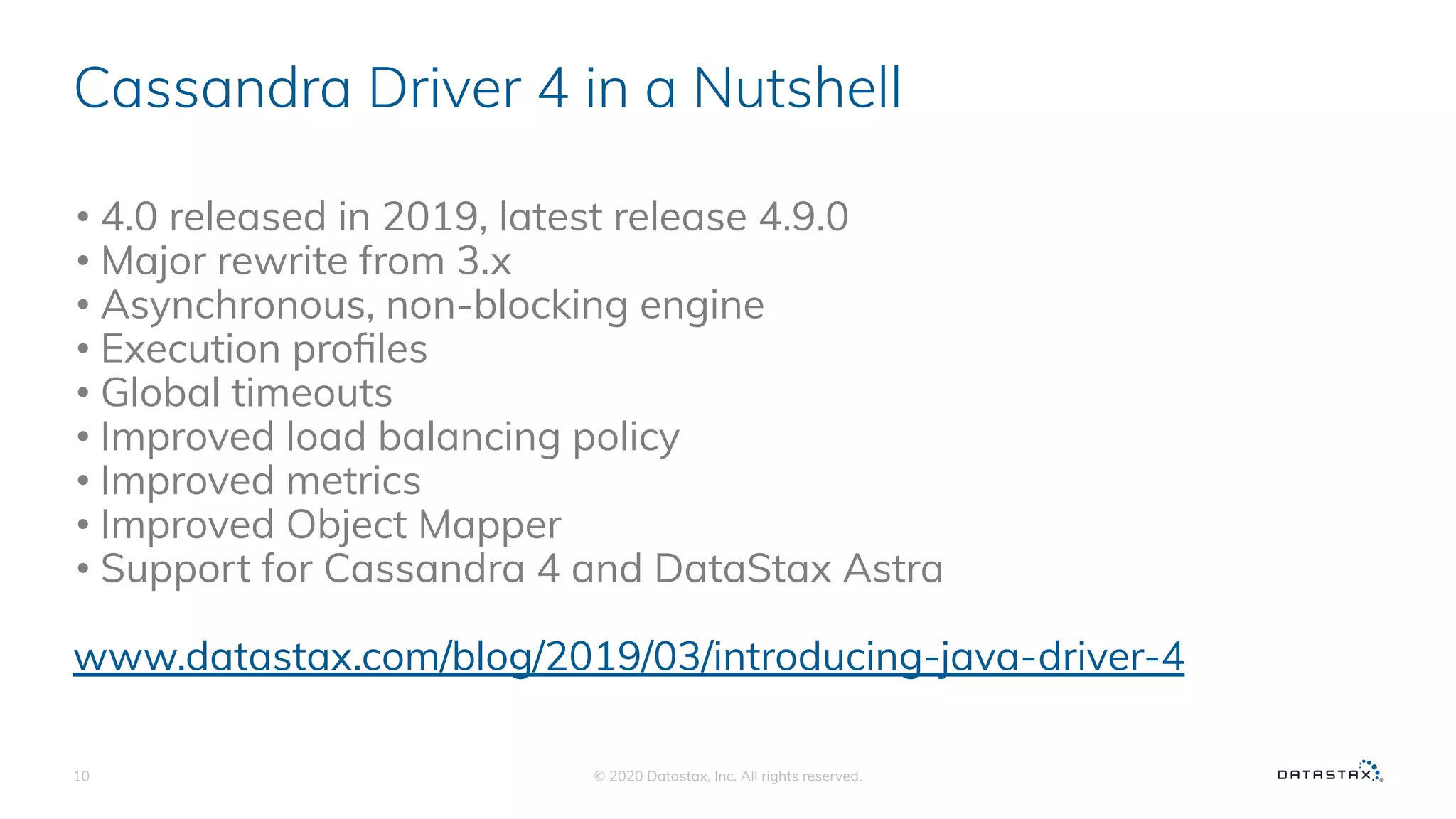 Cassandra Driver 4 in a Nutshell
• 4.0 released in 2019, latest release 4.9.0
• Major rewrite from 3.x
• Asynchronous, non-blocking engine
• Execution proﬁles
• Global timeouts
• Improved load balancing policy
• Improved metrics
• Improved Object Mapper
• Support for Cassandra 4 and DataStax Astra
www.datastax.com/blog/2019/03/introducing-java-driver-4
© 2020 Datastax, Inc. All rights reserved.10
 