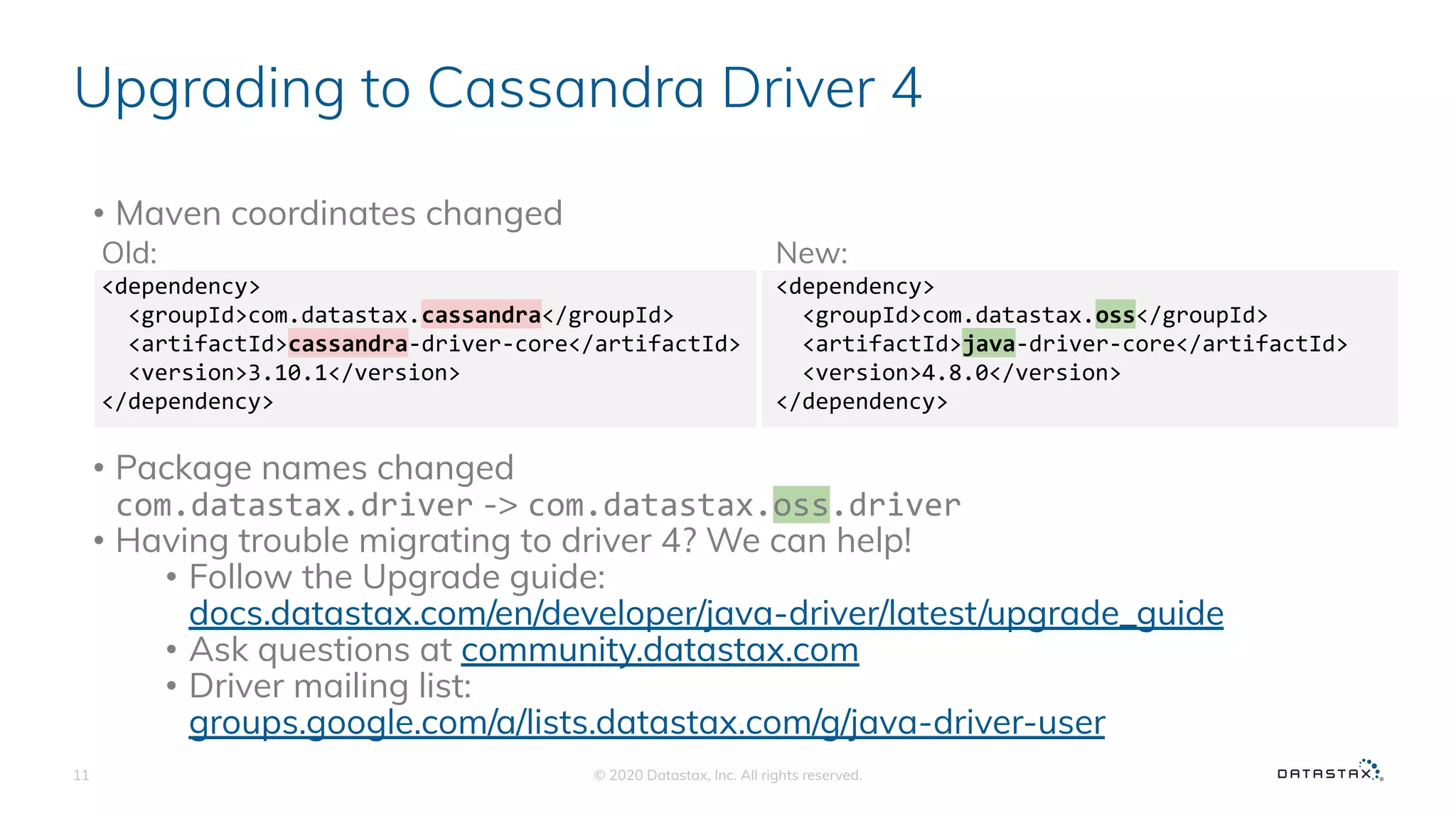 Upgrading to Cassandra Driver 4
• Maven coordinates changed
• Package names changed
com.datastax.driver -> com.datastax.oss.driver
• Having trouble migrating to driver 4? We can help!
• Follow the Upgrade guide:
docs.datastax.com/en/developer/java-driver/latest/upgrade_guide
• Ask questions at community.datastax.com
• Driver mailing list:
groups.google.com/a/lists.datastax.com/g/java-driver-user
© 2020 Datastax, Inc. All rights reserved.11
New:
<dependency>
<groupId>com.datastax.oss</groupId>
<artifactId>java-driver-core</artifactId>
<version>4.8.0</version>
</dependency>
Old:
<dependency>
<groupId>com.datastax.cassandra</groupId>
<artifactId>cassandra-driver-core</artifactId>
<version>3.10.1</version>
</dependency>
 