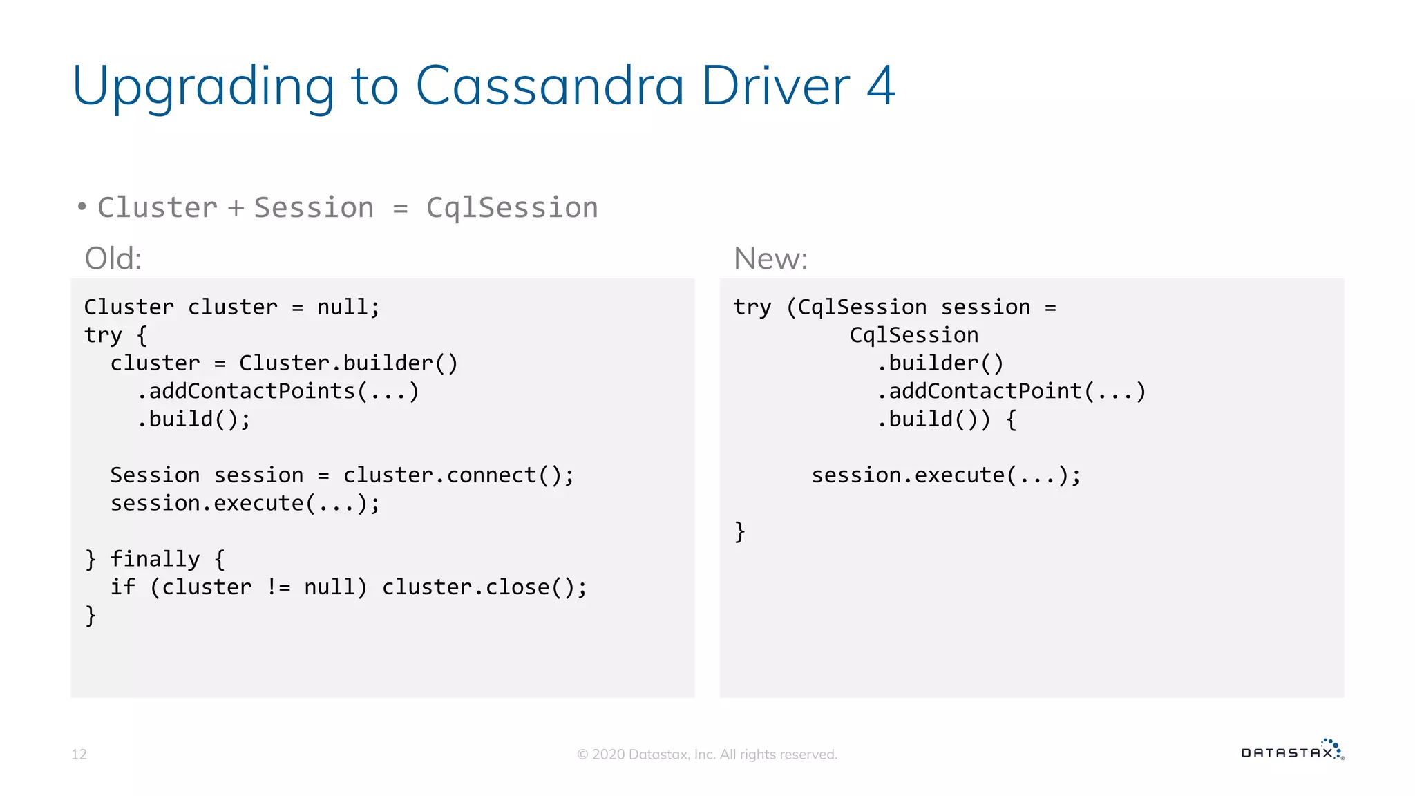 Upgrading to Cassandra Driver 4
• Cluster + Session = CqlSession
© 2020 Datastax, Inc. All rights reserved.12
Cluster cluster = null;
try {
cluster = Cluster.builder()
.addContactPoints(...)
.build();
Session session = cluster.connect();
session.execute(...);
} finally {
if (cluster != null) cluster.close();
}
try (CqlSession session =
CqlSession
.builder()
.addContactPoint(...)
.build()) {
session.execute(...);
}
Old: New:
 