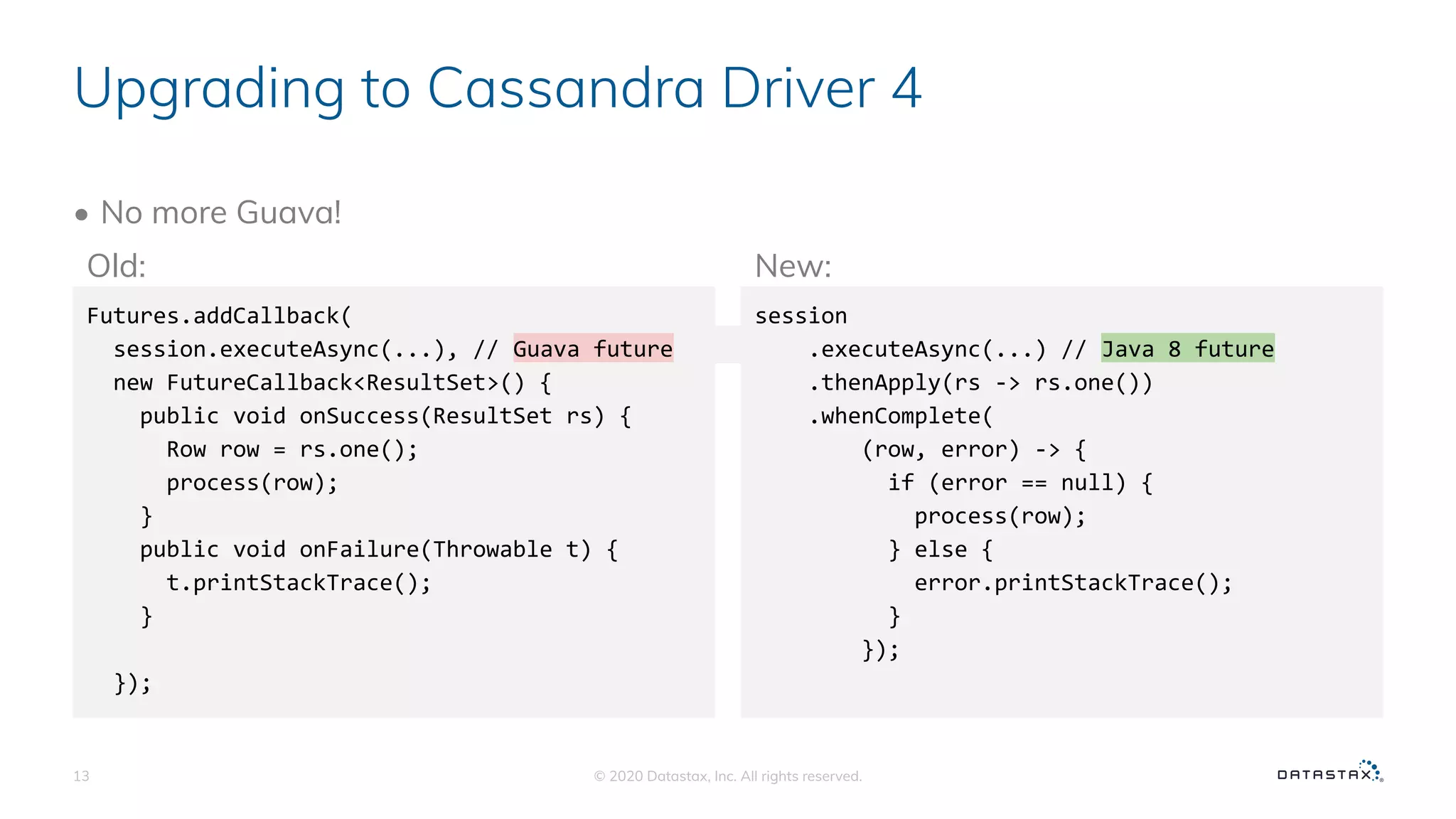Upgrading to Cassandra Driver 4
• No more Guava!
© 2020 Datastax, Inc. All rights reserved.13
Futures.addCallback(
session.executeAsync(...), // Guava future
new FutureCallback<ResultSet>() {
public void onSuccess(ResultSet rs) {
Row row = rs.one();
process(row);
}
public void onFailure(Throwable t) {
t.printStackTrace();
}
});
session
.executeAsync(...) // Java 8 future
.thenApply(rs -> rs.one())
.whenComplete(
(row, error) -> {
if (error == null) {
process(row);
} else {
error.printStackTrace();
}
});
Old: New:
�� ��
 