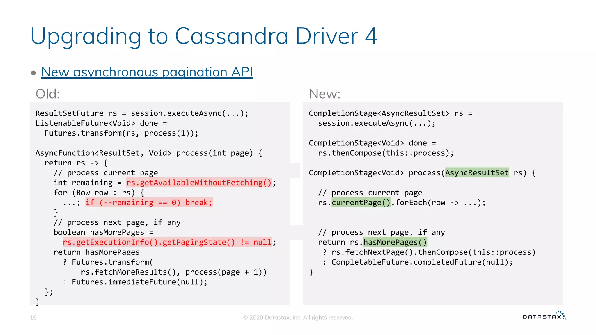 Upgrading to Cassandra Driver 4
• New asynchronous pagination API
© 2020 Datastax, Inc. All rights reserved.16
ResultSetFuture rs = session.executeAsync(...);
ListenableFuture<Void> done =
Futures.transform(rs, process(1));
AsyncFunction<ResultSet, Void> process(int page) {
return rs -> {
// process current page
int remaining = rs.getAvailableWithoutFetching();
for (Row row : rs) {
...; if (--remaining == 0) break;
}
// process next page, if any
boolean hasMorePages =
rs.getExecutionInfo().getPagingState() != null;
return hasMorePages
? Futures.transform(
rs.fetchMoreResults(), process(page + 1))
: Futures.immediateFuture(null);
};
}
��
��
��
CompletionStage<AsyncResultSet> rs =
session.executeAsync(...);
CompletionStage<Void> done =
rs.thenCompose(this::process);
CompletionStage<Void> process(AsyncResultSet rs) {
// process current page
rs.currentPage().forEach(row -> ...);
// process next page, if any
return rs.hasMorePages()
? rs.fetchNextPage().thenCompose(this::process)
: CompletableFuture.completedFuture(null);
}
Old: New:
��
��
��
 