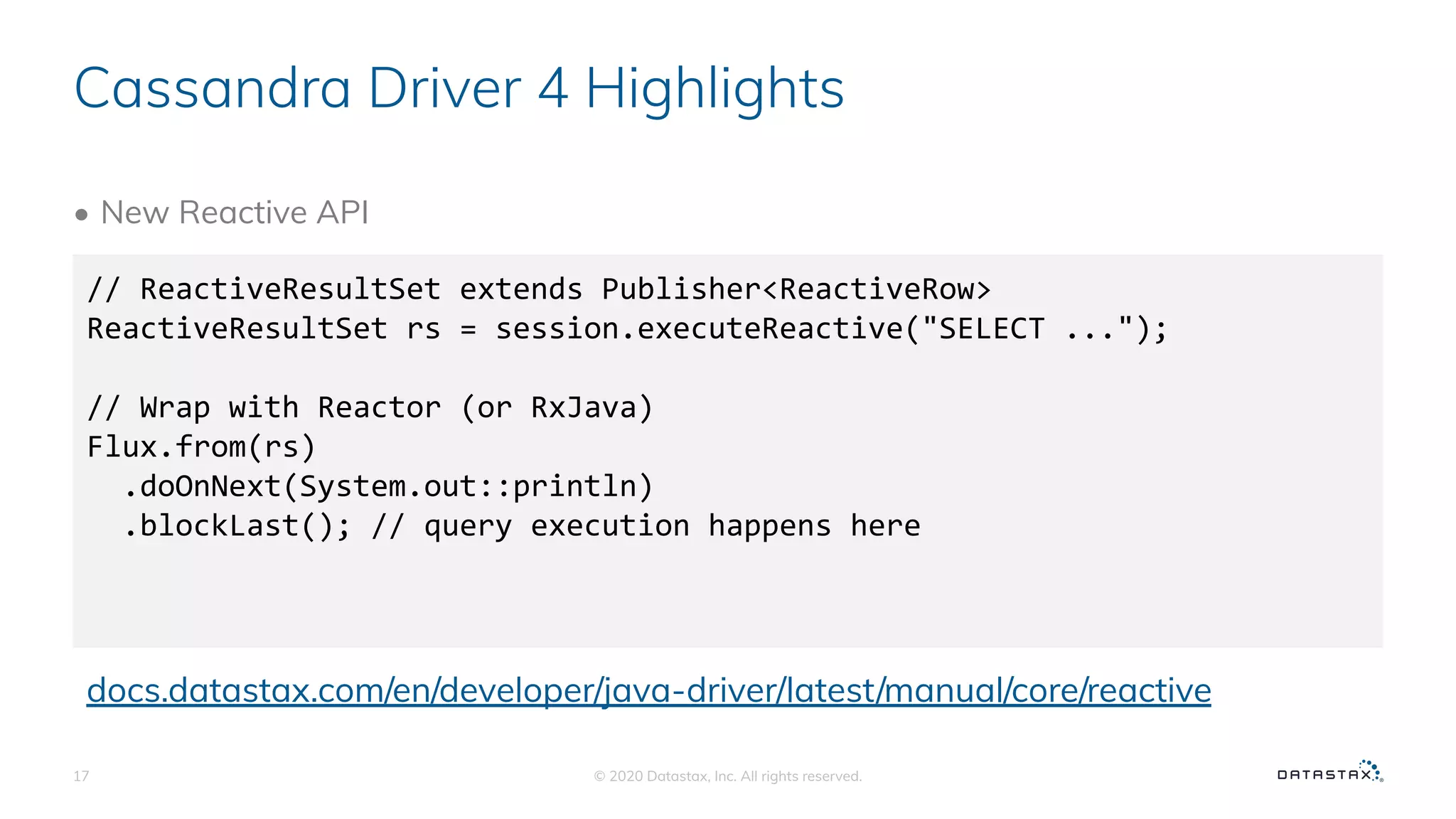 Cassandra Driver 4 Highlights
• New Reactive API
© 2020 Datastax, Inc. All rights reserved.17
// ReactiveResultSet extends Publisher<ReactiveRow>
ReactiveResultSet rs = session.executeReactive("SELECT ...");
// Wrap with Reactor (or RxJava)
Flux.from(rs)
.doOnNext(System.out::println)
.blockLast(); // query execution happens here
docs.datastax.com/en/developer/java-driver/latest/manual/core/reactive
 