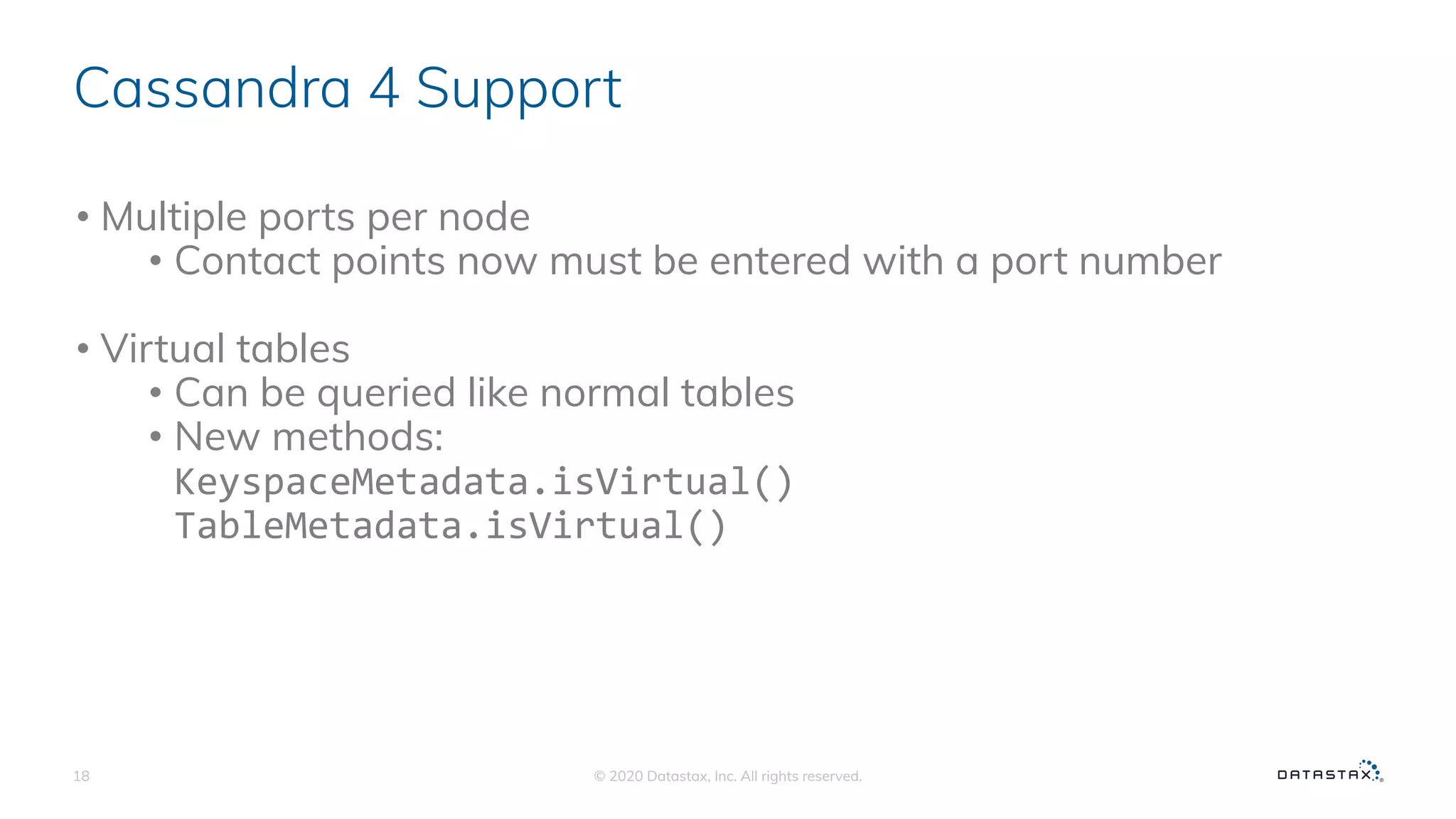 Cassandra 4 Support
• Multiple ports per node
• Contact points now must be entered with a port number
• Virtual tables
• Can be queried like normal tables
• New methods:
KeyspaceMetadata.isVirtual()
TableMetadata.isVirtual()
© 2020 Datastax, Inc. All rights reserved.18
 
