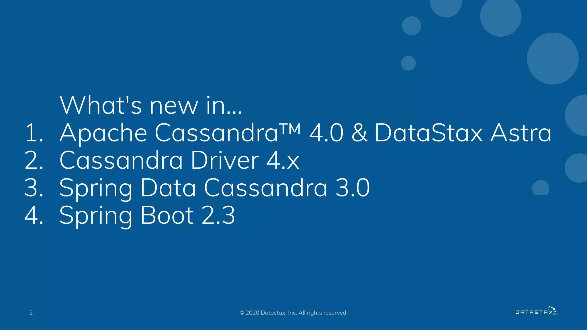 What's new in...
1. Apache Cassandra™ 4.0 & DataStax Astra
2. Cassandra Driver 4.x
3. Spring Data Cassandra 3.0
4. Spring Boot 2.3
2 © 2020 Datastax, Inc. All rights reserved.
 