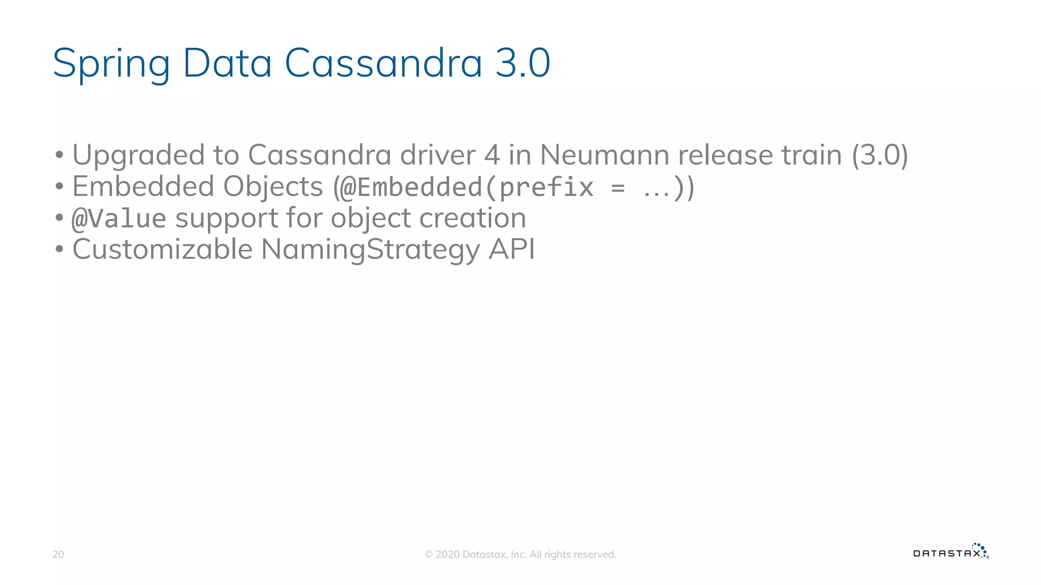 Spring Data Cassandra 3.0
• Upgraded to Cassandra driver 4 in Neumann release train (3.0)
• Embedded Objects (@Embedded(prefix = …))
• @Value support for object creation
• Customizable NamingStrategy API
© 2020 Datastax, Inc. All rights reserved.20
 