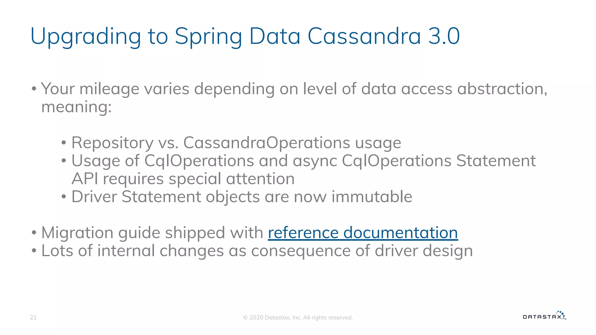 Upgrading to Spring Data Cassandra 3.0
• Your mileage varies depending on level of data access abstraction,
meaning:
• Repository vs. CassandraOperations usage
• Usage of CqlOperations and async CqlOperations Statement
API requires special attention
• Driver Statement objects are now immutable
• Migration guide shipped with reference documentation
• Lots of internal changes as consequence of driver design
© 2020 Datastax, Inc. All rights reserved.21
 
