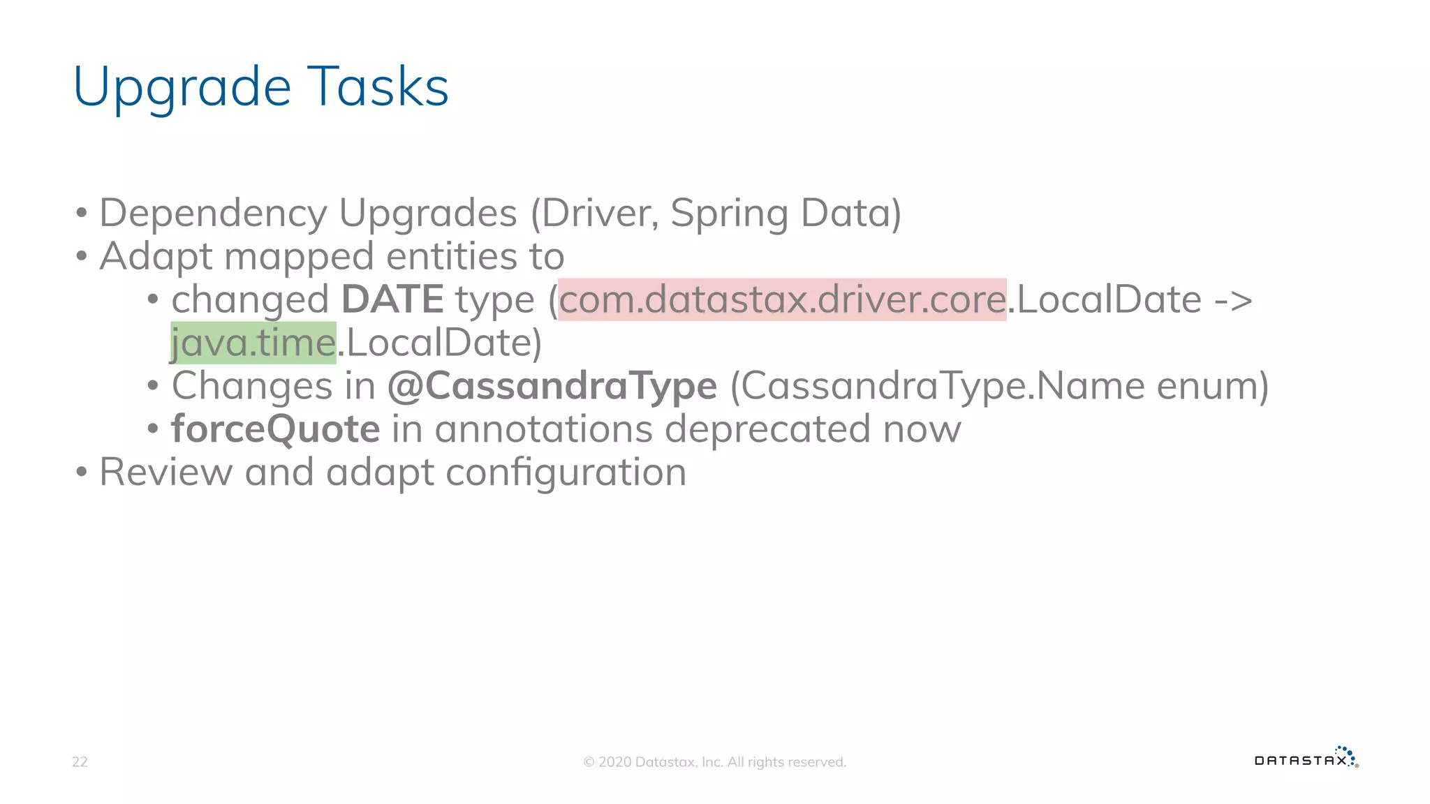 Upgrade Tasks
• Dependency Upgrades (Driver, Spring Data)
• Adapt mapped entities to
• changed DATE type (com.datastax.driver.core.LocalDate ->
java.time.LocalDate)
• Changes in @CassandraType (CassandraType.Name enum)
• forceQuote in annotations deprecated now
• Review and adapt conﬁguration
© 2020 Datastax, Inc. All rights reserved.22
 