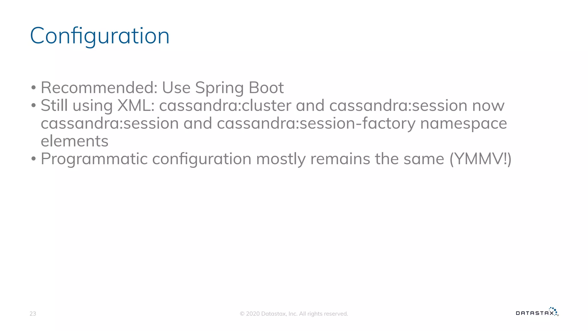 Conﬁguration
• Recommended: Use Spring Boot
• Still using XML: cassandra:cluster and cassandra:session now
cassandra:session and cassandra:session-factory namespace
elements
• Programmatic conﬁguration mostly remains the same (YMMV!)
© 2020 Datastax, Inc. All rights reserved.23
 