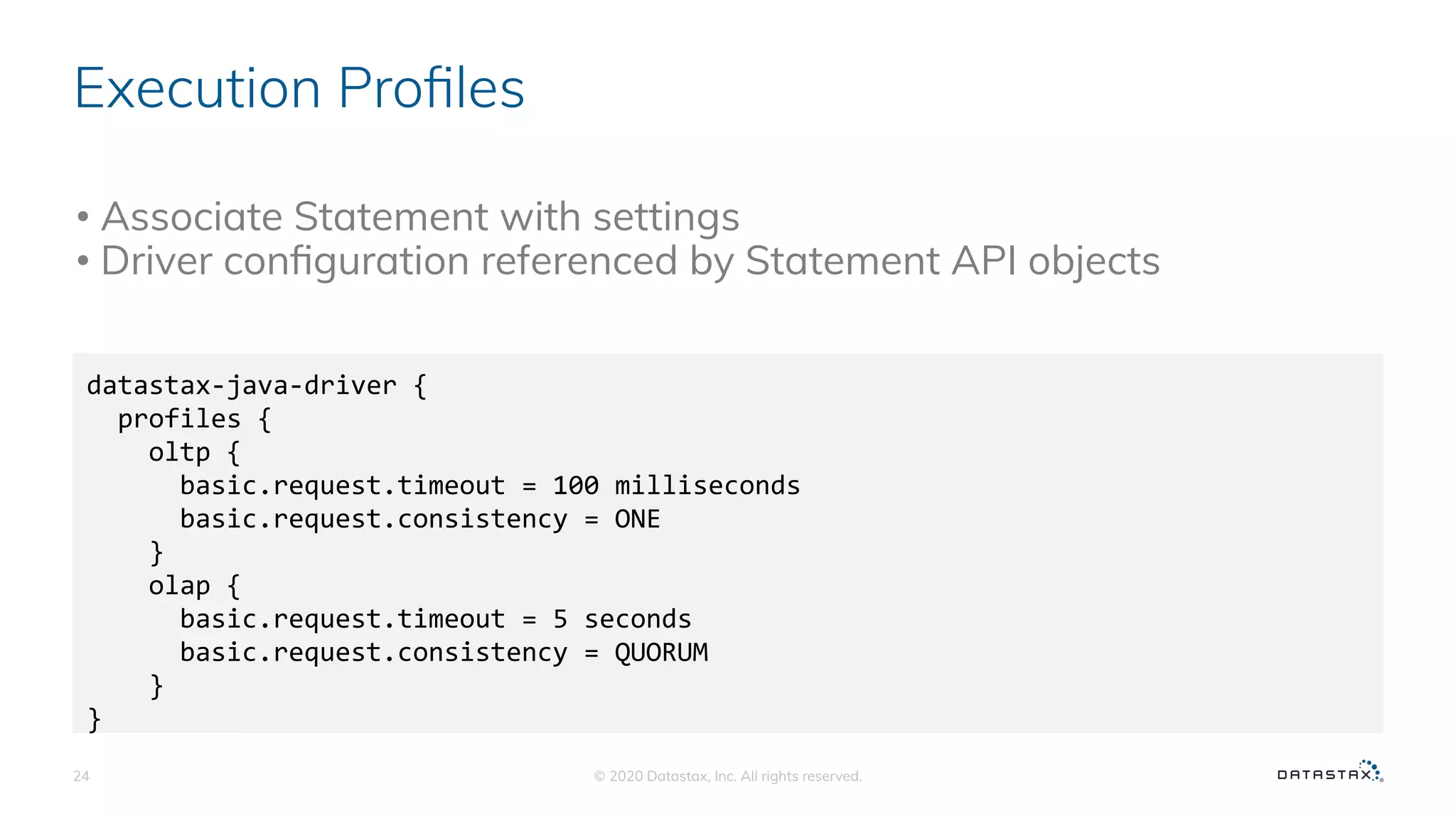 Execution Proﬁles
© 2020 Datastax, Inc. All rights reserved.24
datastax-java-driver {
profiles {
oltp {
basic.request.timeout = 100 milliseconds
basic.request.consistency = ONE
}
olap {
basic.request.timeout = 5 seconds
basic.request.consistency = QUORUM
}
}
• Associate Statement with settings
• Driver conﬁguration referenced by Statement API objects
 