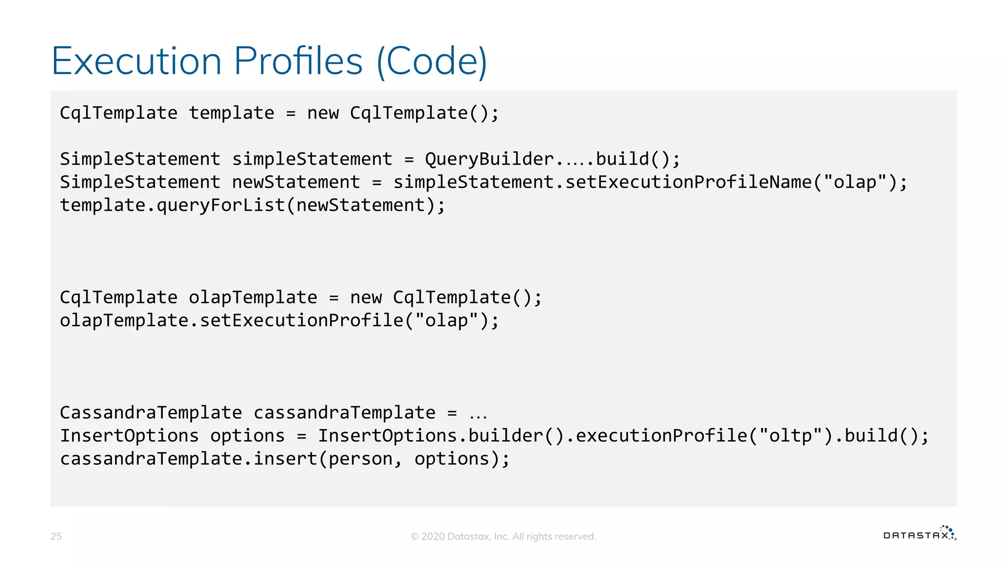 Execution Proﬁles (Code)
© 2020 Datastax, Inc. All rights reserved.25
CqlTemplate template = new CqlTemplate();
SimpleStatement simpleStatement = QueryBuilder.….build();
SimpleStatement newStatement = simpleStatement.setExecutionProfileName("olap");
template.queryForList(newStatement);
CqlTemplate olapTemplate = new CqlTemplate();
olapTemplate.setExecutionProfile("olap");
CassandraTemplate cassandraTemplate = …
InsertOptions options = InsertOptions.builder().executionProfile("oltp").build();
cassandraTemplate.insert(person, options);
 