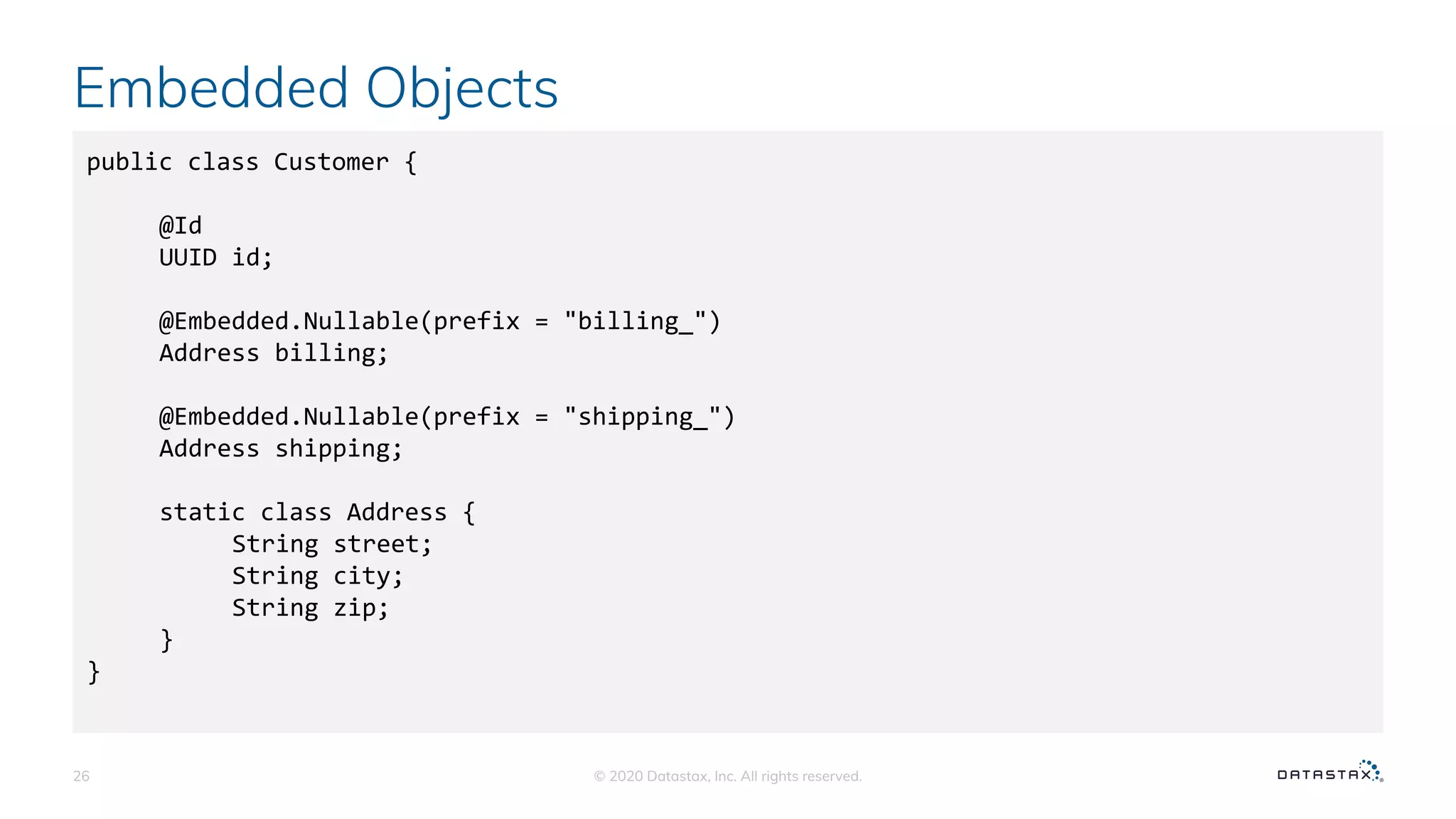 Embedded Objects
© 2020 Datastax, Inc. All rights reserved.26
public class Customer {
@Id
UUID id;
@Embedded.Nullable(prefix = "billing_")
Address billing;
@Embedded.Nullable(prefix = "shipping_")
Address shipping;
static class Address {
String street;
String city;
String zip;
}
}
 
