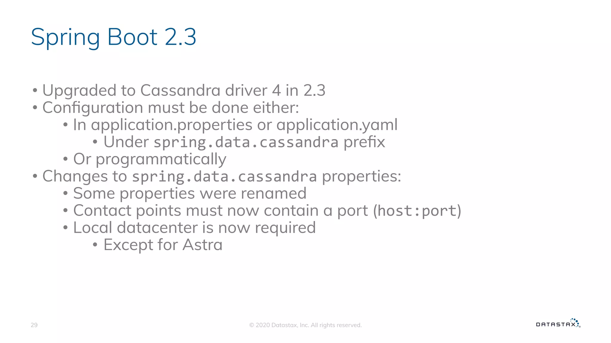 Spring Boot 2.3
• Upgraded to Cassandra driver 4 in 2.3
• Conﬁguration must be done either:
• In application.properties or application.yaml
• Under spring.data.cassandra preﬁx
• Or programmatically
• Changes to spring.data.cassandra properties:
• Some properties were renamed
• Contact points must now contain a port (host:port)
• Local datacenter is now required
• Except for Astra
© 2020 Datastax, Inc. All rights reserved.29
 