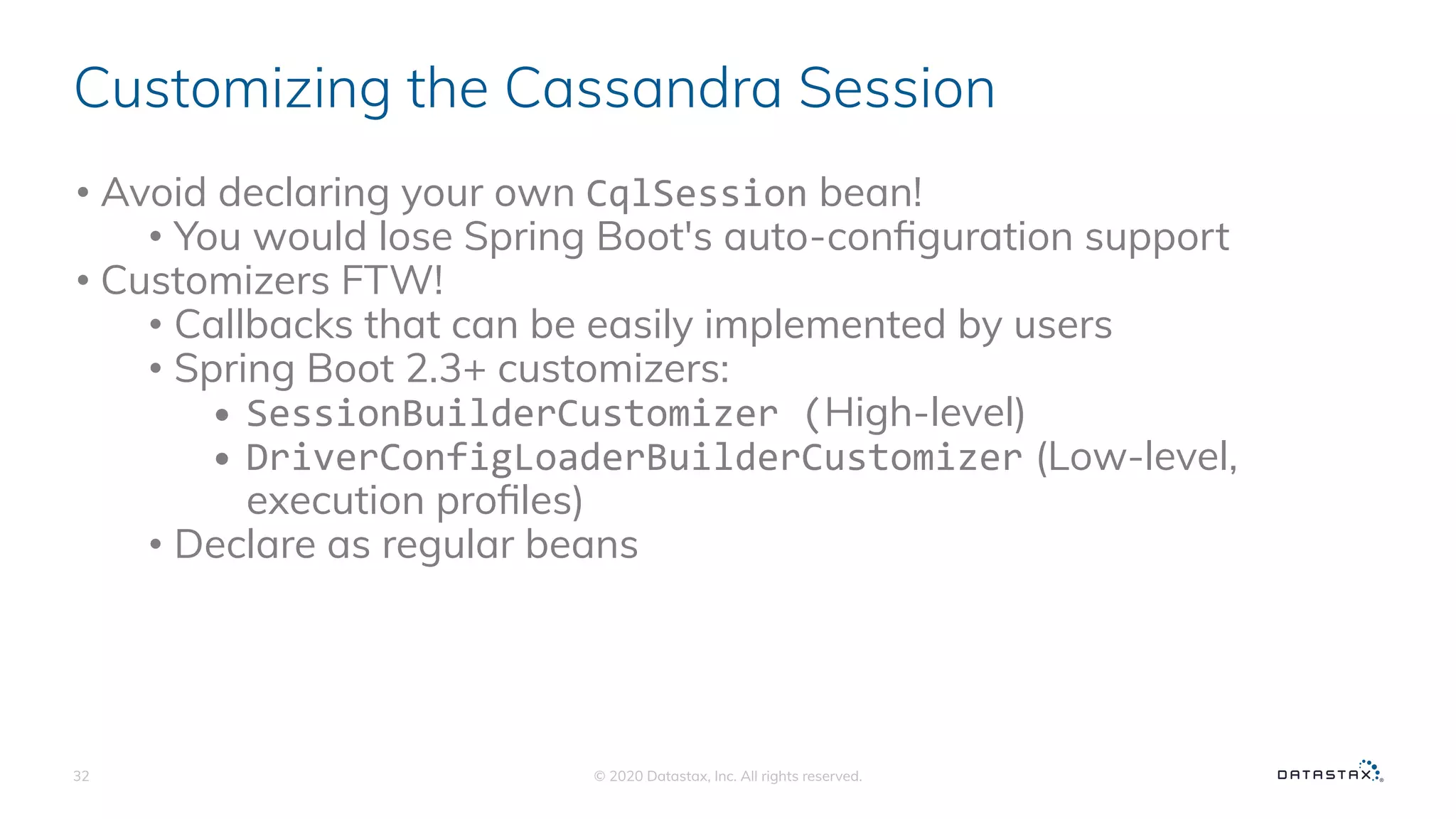 Customizing the Cassandra Session
• Avoid declaring your own CqlSession bean!
• You would lose Spring Boot's auto-conﬁguration support
• Customizers FTW!
• Callbacks that can be easily implemented by users
• Spring Boot 2.3+ customizers:
• SessionBuilderCustomizer (High-level)
• DriverConfigLoaderBuilderCustomizer (Low-level,
execution proﬁles)
• Declare as regular beans
© 2020 Datastax, Inc. All rights reserved.32
 