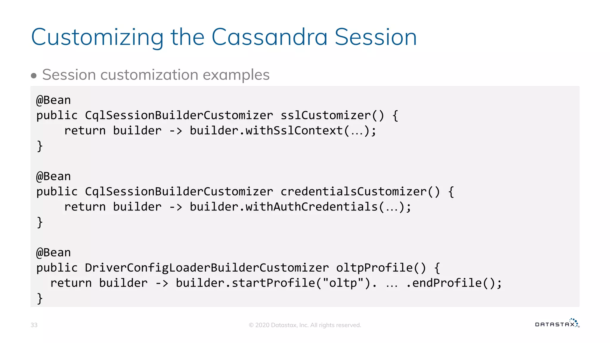 Customizing the Cassandra Session
• Session customization examples
© 2020 Datastax, Inc. All rights reserved.33
@Bean
public CqlSessionBuilderCustomizer sslCustomizer() {
return builder -> builder.withSslContext(…);
}
@Bean
public CqlSessionBuilderCustomizer credentialsCustomizer() {
return builder -> builder.withAuthCredentials(…);
}
@Bean
public DriverConfigLoaderBuilderCustomizer oltpProfile() {
return builder -> builder.startProfile("oltp"). … .endProfile();
}
 