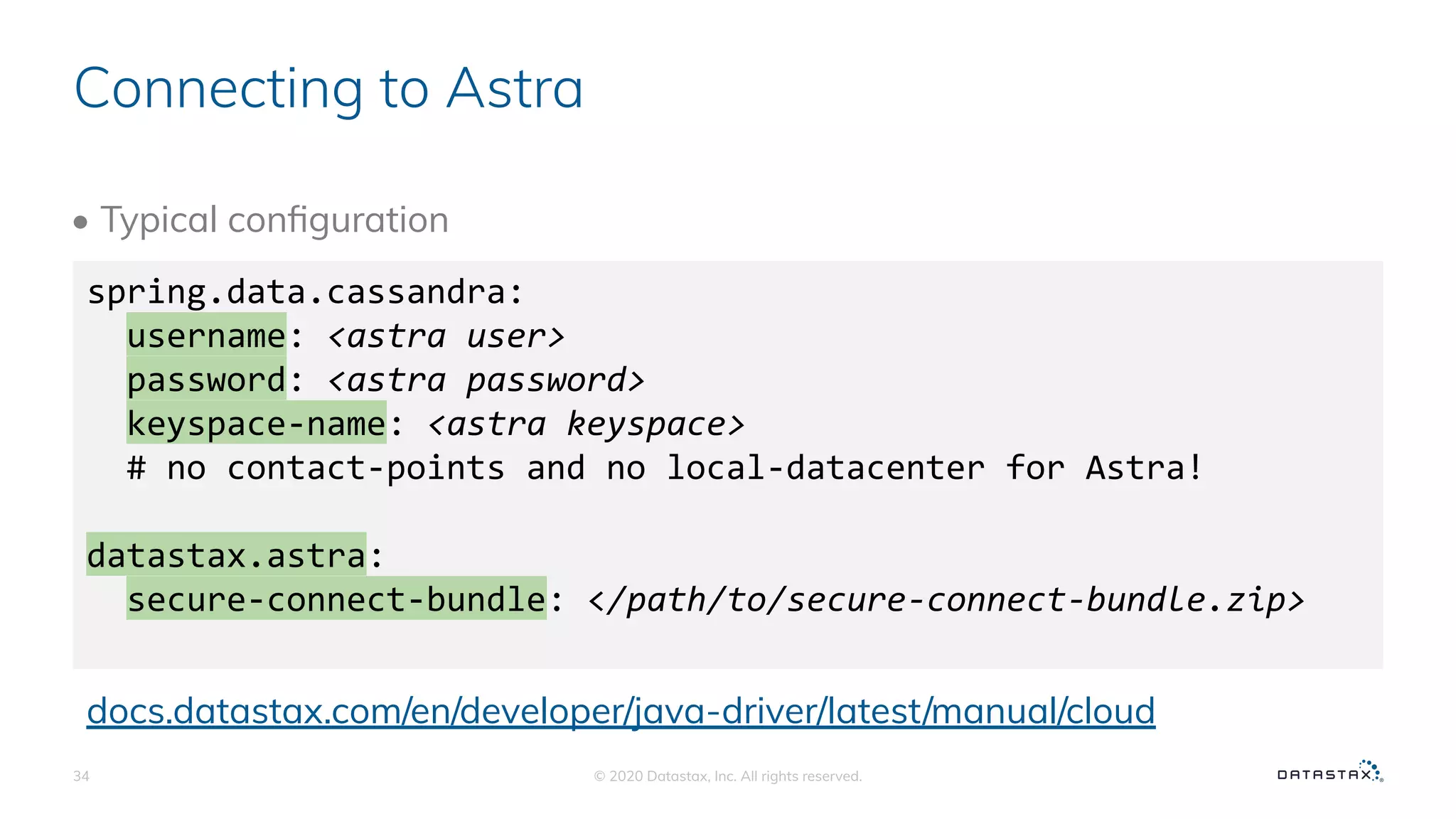 Connecting to Astra
• Typical conﬁguration
© 2020 Datastax, Inc. All rights reserved.34
spring.data.cassandra:
username: <astra user>
password: <astra password>
keyspace-name: <astra keyspace>
# no contact-points and no local-datacenter for Astra!
datastax.astra:
secure-connect-bundle: </path/to/secure-connect-bundle.zip>
docs.datastax.com/en/developer/java-driver/latest/manual/cloud
 