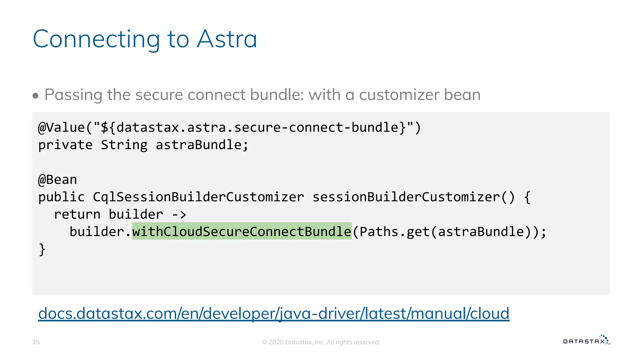 Connecting to Astra
• Passing the secure connect bundle: with a customizer bean
© 2020 Datastax, Inc. All rights reserved.35
@Value("${datastax.astra.secure-connect-bundle}")
private String astraBundle;
@Bean
public CqlSessionBuilderCustomizer sessionBuilderCustomizer() {
return builder ->
builder.withCloudSecureConnectBundle(Paths.get(astraBundle));
}
docs.datastax.com/en/developer/java-driver/latest/manual/cloud
 