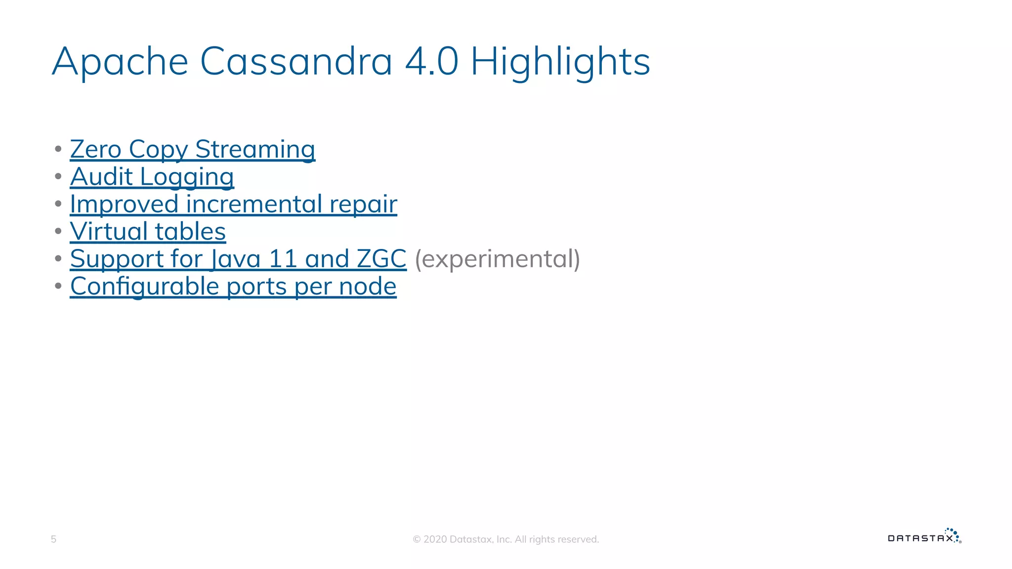Apache Cassandra 4.0 Highlights
• Zero Copy Streaming
• Audit Logging
• Improved incremental repair
• Virtual tables
• Support for Java 11 and ZGC (experimental)
• Conﬁgurable ports per node
© 2020 Datastax, Inc. All rights reserved.5
 