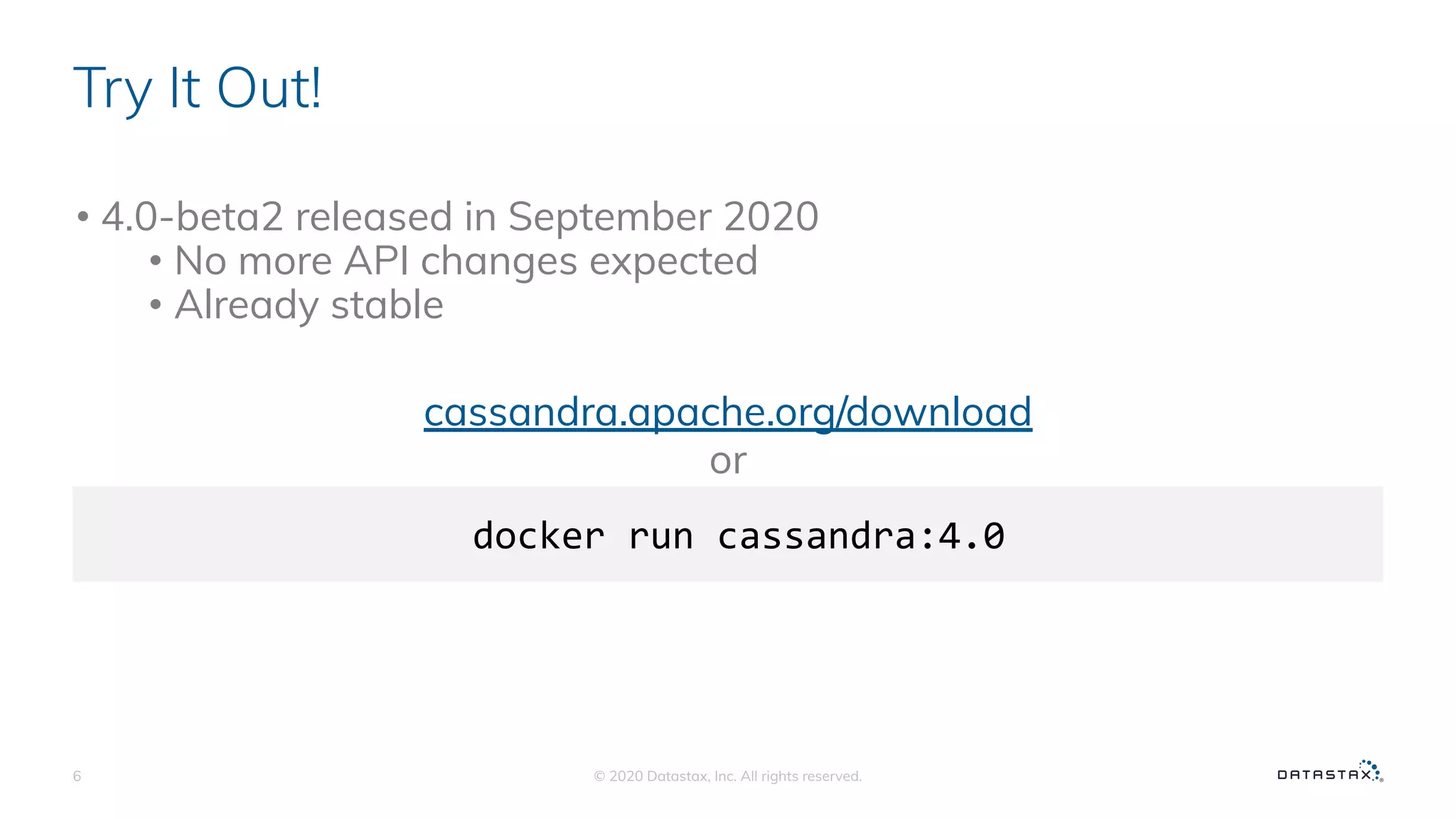 Try It Out!
• 4.0-beta2 released in September 2020
• No more API changes expected
• Already stable
© 2020 Datastax, Inc. All rights reserved.6
docker run cassandra:4.0
cassandra.apache.org/download
or
 
