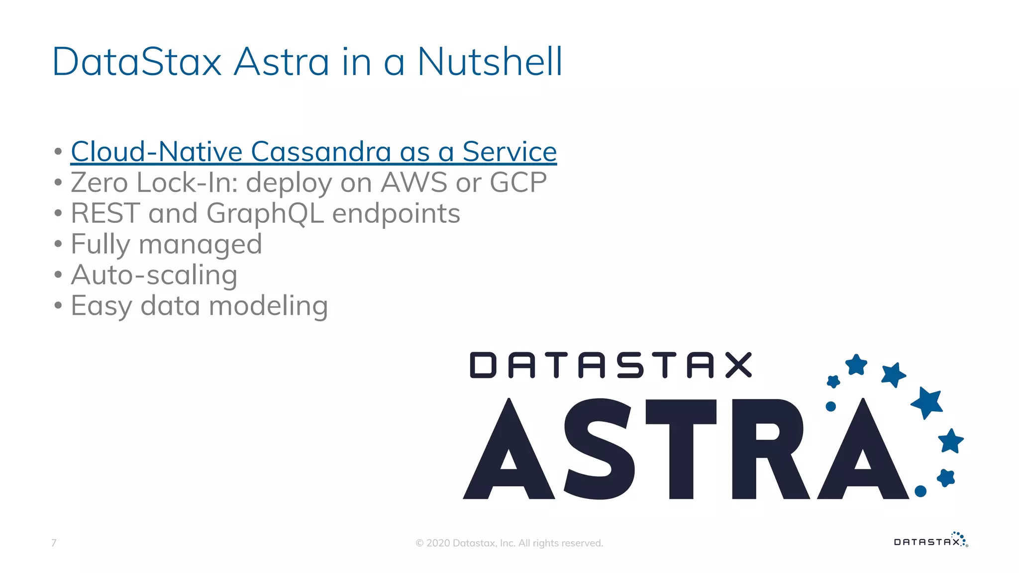 DataStax Astra in a Nutshell
• Cloud-Native Cassandra as a Service
• Zero Lock-In: deploy on AWS or GCP
• REST and GraphQL endpoints
• Fully managed
• Auto-scaling
• Easy data modeling
© 2020 Datastax, Inc. All rights reserved.7
 