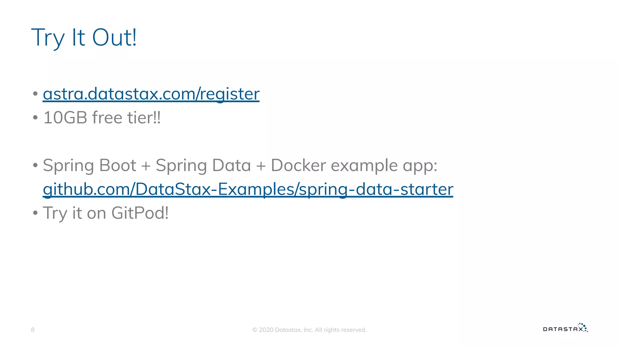 Try It Out!
• astra.datastax.com/register
• 10GB free tier!!
• Spring Boot + Spring Data + Docker example app:
github.com/DataStax-Examples/spring-data-starter
• Try it on GitPod!
© 2020 Datastax, Inc. All rights reserved.8
 