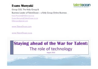 Evans Munyuki
Group CIO, The Kelly Group &
Business Leader of TalentOcean – a Kelly Group Online Business
Evans.Munyuki@KellyGroup.co.za
Evans.Munyuki@TalentOcean.co.za
EMunyuki@gmail.com


www.TalentOcean.com


www.TalentOcean.co.za




  Staying ahead of the War for Talent:
          The role of technology
                                       August 2010
 