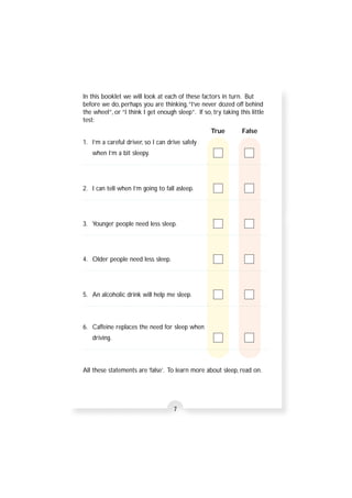 In this booklet we will look at each of these factors in turn. But 
before we do, perhaps you are thinking, “I’ve never dozed off behind 
the wheel”, or “I think I get enough sleep”. If so, try taking this little 
test: 
7 
True False 
1. I’m a careful driver, so I can drive safely 
when I’m a bit sleepy. 
2. I can tell when I’m going to fall asleep. 
3. Younger people need less sleep. 
4. Older people need less sleep. 
5. An alcoholic drink will help me sleep. 
6. Caffeine replaces the need for sleep when 
driving. 
All these statements are ‘false’. To learn more about sleep, read on. 
 