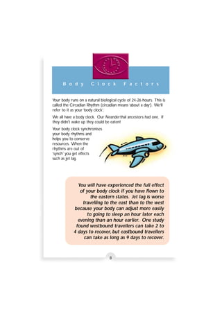 B o d y C l o c k F a c t o r s 
Your body runs on a natural biological cycle of 24-26 hours. This is 
called the Circadian Rhythm (circadian means ‘about a day’). We’ll 
refer to it as your ‘body clock’. 
We all have a body clock. Our Neanderthal ancestors had one. If 
they didn't wake up they could be eaten! 
Your body clock synchronises 
your body rhythms and 
helps you to conserve 
resources. When the 
rhythms are out of 
‘synch’ you get effects 
such as jet lag. 
You will have experienced the full effect 
of your body clock if you have flown to 
the eastern states. Jet lag is worse 
travelling to the east than to the west 
because your body can adjust more easily 
to going to sleep an hour later each 
evening than an hour earlier. One study 
found westbound travellers can take 2 to 
4 days to recover, but eastbound travellers 
can take as long as 9 days to recover. 
8 
 