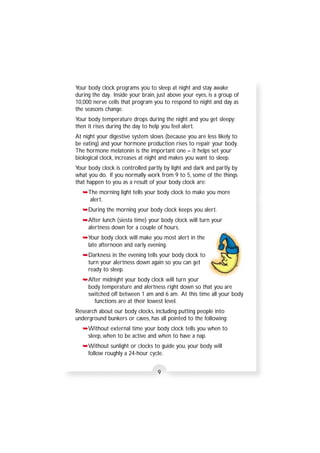 Your body clock programs you to sleep at night and stay awake 
during the day. Inside your brain, just above your eyes, is a group of 
10,000 nerve cells that program you to respond to night and day as 
the seasons change. 
Your body temperature drops during the night and you get sleepy; 
then it rises during the day to help you feel alert. 
At night your digestive system slows (because you are less likely to 
be eating) and your hormone production rises to repair your body. 
The hormone melatonin is the important one – it helps set your 
biological clock, increases at night and makes you want to sleep. 
Your body clock is controlled partly by light and dark and partly by 
what you do. If you normally work from 9 to 5, some of the things 
that happen to you as a result of your body clock are: 
➥The morning light tells your body clock to make you more 
alert. 
➥During the morning your body clock keeps you alert. 
➥After lunch (siesta time) your body clock will turn your 
alertness down for a couple of hours. 
➥Your body clock will make you most alert in the 
late afternoon and early evening. 
➥Darkness in the evening tells your body clock to 
turn your alertness down again so you can get 
ready to sleep. 
➥After midnight your body clock will turn your 
body temperature and alertness right down so that you are 
switched off between 1 am and 6 am. At this time all your body 
functions are at their lowest level. 
Research about our body clocks, including putting people into 
underground bunkers or caves, has all pointed to the following: 
➥Without external time your body clock tells you when to 
sleep, when to be active and when to have a nap. 
➥Without sunlight or clocks to guide you, your body will 
follow roughly a 24-hour cycle. 
9 
 