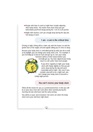 ➥People who have to work at night have trouble adjusting 
their body clocks. No matter how much sleep you get 
beforehand, you'll feel sleepy during the 1 am to 6 am period. 
➥Night shift workers can’t get enough sleep during the day and 
feel sleepy at work. 
1 am - 6 am is the critical time 
Driving at night, sitting still in a dark cab, with the heater on and the 
gentle hum of the engine, all send signals telling you it’s time to sleep. 
Because your body clock is controlled partly by what you do as well 
as by daylight, you can change your body clock a bit. For example, if 
you normally go to bed at 8 pm and get up at 3 am, your body 
functions will be at their lowest before you 
normally get up. You have adjusted your body 
clock to a bit earlier than most people. 
If you drive regularly at night, your body 
clock will change slightly so that you get 
some sleep during the day and work 
reasonably well at night. But, even if you 
consider yourself to be a ‘night owl’, you 
can’t change your body clock to become a 
totally night person. 
You can’t reverse your body clock 
What all this means for you, as a professional driver, is that you will 
be at your best, most alert and safest when working during the 
morning, the late afternoon and the early evening. 
You will be at your worst between 1am and 6 am when the body 
clock turns your alertness right down. 
10 
 