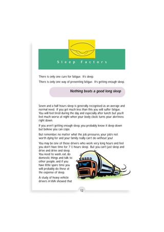 S l e e p F a c t o r s 
There is only one cure for fatigue. It’s sleep. 
There is only one way of preventing fatigue. It’s getting enough sleep. 
Nothing beats a good long sleep 
Seven and a half hours sleep is generally recognised as an average and 
normal need. If you get much less than this you will suffer fatigue. 
You will feel tired during the day and especially after lunch; but you’ll 
feel much worse at night when your body clock turns your alertness 
right down. 
If you aren’t getting enough sleep, you probably know it deep down 
but believe you can cope. 
But remember, no matter what the job pressures, your job’s not 
worth dying for and your family really can’t do without you! 
You may be one of those drivers who work very long hours and feel 
you don’t have time for 7 1/2 hours sleep. But you can’t just sleep and 
drive and drive and sleep. 
You need to wash, eat, do 
domestic things and talk to 
other people, and if you 
have little spare time you 
will probably do these at 
the expense of sleep. 
A study of heavy vehicle 
drivers in WA showed that 
12 
 