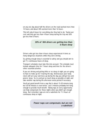 on any one day about half the drivers on the road worked more than 
14 hours, and about 30% worked more than 16 hours. 
This left only 8 hours for everything else they had to do. Twelve per 
cent said they got less than 4 hours sleep during the trip and 30% 
got less than 6 hours. 
30% of WA drivers are getting less than 
13 
6 hours sleep 
Drivers who got less than 6 hours sleep experienced 4 times as 
many dangerous situations while they were driving. 
So, getting enough sleep is essential to safety; and you should aim to 
get 71/2 continuous hours of sleep. 
Transport schedules must take this into account. The schedule must 
include adequate time for 7 hours sleep and time for the driver’s 
other essential activities. 
If you are driving and getting little or no sleep at night, you are going 
to have to make up for it during the day. And because your body 
clock will turn your alertness up during the day, you will get less and 
poorer sleep. So, try and get as much sleep as possible at night, and 
take another nap during the afternoon siesta period if necessary. 
You’ll get good benefit from a nap that is about 15-20 minutes long 
but 30-40 minutes is even better. Just 5 minutes probably isn’t long 
enough to provide much benefit. Taking naps at every opportunity 
can help compensate for those nights when you didn’t get enough 
sleep. But remember naps are not a substitute for 71/2 hours of 
continuous sleep at night. 
Power naps can compensate, but are not 
a substitute 
 