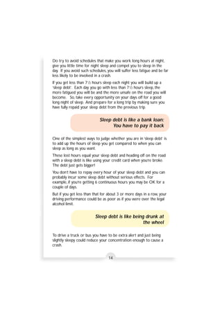 Do try to avoid schedules that make you work long hours at night, 
give you little time for night sleep and compel you to sleep in the 
day. If you avoid such schedules, you will suffer less fatigue and be far 
less likely to be involved in a crash. 
If you get less than 71/2 hours sleep each night you will build up a 
‘sleep debt’. Each day you go with less than 71/2 hours sleep, the 
more fatigued you will be and the more unsafe on the road you will 
become. So, take every opportunity on your days off for a good 
long night of sleep. And prepare for a long trip by making sure you 
have fully repaid your sleep debt from the previous trip. 
Sleep debt is like a bank loan: 
You have to pay it back 
One of the simplest ways to judge whether you are in ‘sleep debt’ is 
to add up the hours of sleep you get compared to when you can 
sleep as long as you want. 
These lost hours equal your sleep debt and heading off on the road 
with a sleep debt is like using your credit card when you’re broke. 
The debt just gets bigger! 
You don’t have to repay every hour of your sleep debt and you can 
probably incur some sleep debt without serious effects. For 
example, if you’re getting 6 continuous hours you may be OK for a 
couple of days. 
But if you get less than that for about 3 or more days in a row, your 
driving performance could be as poor as if you were over the legal 
alcohol limit. 
Sleep debt is like being drunk at 
the wheel 
To drive a truck or bus you have to be extra alert and just being 
slightly sleepy could reduce your concentration enough to cause a 
crash. 
14 
 
