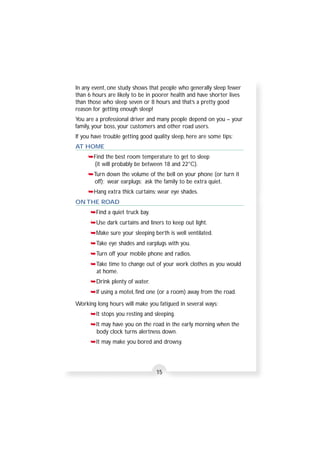 In any event, one study shows that people who generally sleep fewer 
than 6 hours are likely to be in poorer health and have shorter lives 
than those who sleep seven or 8 hours and that’s a pretty good 
reason for getting enough sleep! 
You are a professional driver and many people depend on you – your 
family, your boss, your customers and other road users. 
If you have trouble getting good quality sleep, here are some tips: 
AT HOME 
➥Find the best room temperature to get to sleep 
(it will probably be between 18 and 22°C). 
➥Turn down the volume of the bell on your phone (or turn it 
off); wear earplugs; ask the family to be extra quiet. 
➥Hang extra thick curtains; wear eye shades. 
ON THE ROAD 
➥Find a quiet truck bay. 
➥Use dark curtains and liners to keep out light. 
➥Make sure your sleeping berth is well ventilated. 
➥Take eye shades and earplugs with you. 
➥Turn off your mobile phone and radios. 
➥Take time to change out of your work clothes as you would 
at home. 
➥Drink plenty of water. 
➥If using a motel, find one (or a room) away from the road. 
Working long hours will make you fatigued in several ways: 
➥It stops you resting and sleeping. 
➥It may have you on the road in the early morning when the 
body clock turns alertness down. 
➥It may make you bored and drowsy. 
15 
 