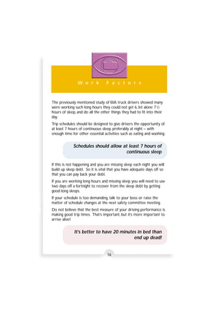 W o r k F a c t o r s 
The previously mentioned study of WA truck drivers showed many 
were working such long hours they could not get 6, let alone 71/2 
hours of sleep, and do all the other things they had to fit into their 
day. 
Trip schedules should be designed to give drivers the opportunity of 
at least 7 hours of continuous sleep, preferably at night – with 
enough time for other essential activities such as eating and washing. 
Schedules should allow at least 7 hours of 
continuous sleep 
If this is not happening and you are missing sleep each night you will 
build up sleep debt. So it is vital that you have adequate days off so 
that you can pay back your debt. 
If you are working long hours and missing sleep you will need to use 
two days off a fortnight to recover from the sleep debt by getting 
good long sleeps. 
If your schedule is too demanding, talk to your boss or raise the 
matter of schedule changes at the next safety committee meeting. 
Do not believe that the best measure of your driving performance is 
making good trip times. That’s important, but it’s more important to 
arrive alive! 
It’s better to have 20 minutes in bed than 
end up dead! 
16 
 