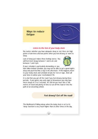 Ways to reduce 
fatigue 
Listen to the tick of your body clock 
No matter whether you have adequate sleep or not, there are high 
points of alertness and low points when you feel drowsy, or want to 
sleep. 
Lack of sleep just makes these feelings worse. You 
will feel most sleepy between 1 and 6 am, and 
between 1 and 4 pm. 
If your schedule is particularly demanding, or you 
have fallen behind schedule, you may not be able to get a good night’s 
sleep and you’ll feel like a nap in the afternoon. If this happens, listen 
to your body clock and schedule breaks for rest or naps. And call 
your boss to advise your rescheduled ETA. 
It is vital that you get off the road if you feel drowsy during these 
periods. If you ignore any early signs of drowsiness you may have 
micro sleeps of 3 to 5 seconds. At 100 km per hour this is 100 
metres of travel and plenty of time to run off the road or into the 
path of an oncoming vehicle. 
Feel drowsy? Get off the road! 
The likelihood of falling asleep when the body clock is set to its 
‘sleep’ function is very much higher than at other times in the day. 
17 
 