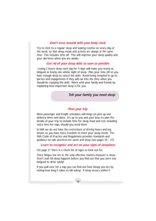 Don’t mess around with your body clock 
Try to stick to a regular sleep and waking routine on every day of 
the week, so that sleep, meals and activity are always at the same 
time. This includes time off. This will improve your sleep quality and 
your alertness when you are awake. 
Get rid of your sleep debt as soon as possible 
Losing 2 hours sleep each day for 4 days will make you nearly as 
fatigued as losing one whole night of sleep. Plan your time off so you 
have enough sleep to cancel the debt. Avoid being tempted to go to 
parties and engagements if they will eat into the time when you 
should be repaying the debt. Work with your family and friends by 
explaining how important sleep is for you. 
Tell your family you need sleep 
Plan your trip 
Most passenger and freight schedules will hinge on pick up and 
delivery times and dates. It’s up to you and your boss to plan the 
details of your trip to include time for sleep, food and rest, including 
extra time for naps, should you need them. 
In WA we do not have the restrictions of driving hours and log 
books, so you have more freedom to meet your sleep needs. The 
WA Code of Practice and Regulations provides standards and 
guidance on safe practices for work and sleep (see pages 34 - 37). 
Learn to recognise and act on your signs of sleepiness 
On page 21 there is a check list of signs to look out for. 
Once fatigue has set in, the only effective counter-measure is sleep. 
Don’t wait till sleep happens before you find out that you were too 
fatigued to drive safely! 
If you pull over for a nap, you can find out how sleepy you are by 
noting how long it takes to fall asleep. If sleep occurs within 5 
18 
 